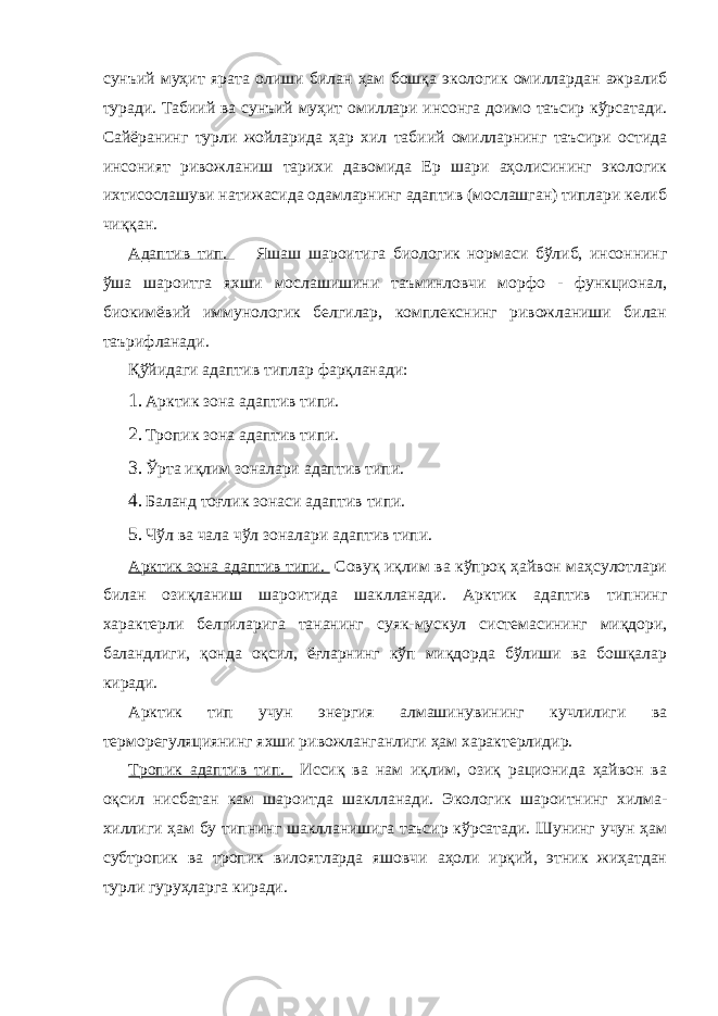 сунъий муҳит ярата олиши билан ҳам бошқа экологик омиллардан ажралиб туради. Табиий ва сунъий муҳит омиллари инсонга доимо таъсир кўрсатади. Сайёранинг турли жойларида ҳар хил табиий омилларнинг таъсири остида инсоният ривожланиш тарихи давомида Ер шари аҳолисининг экологик ихтисослашуви натижасида одамларнинг адаптив (мослашган) типлари келиб чиққан. Адаптив тип. Яшаш шароитига биологик нормаси бўлиб, инсоннинг ўша шароитга яхши мослашишини таъминловчи морфо - функционал, биокимёвий иммунологик белгилар, комплекснинг ривожланиши билан таърифланади. Қўйидаги адаптив типлар фарқланади: 1. Арктик зона адаптив типи. 2. Тропик зона адаптив типи. 3. Ўрта иқлим зоналари адаптив типи. 4. Баланд тоғлик зонаси адаптив типи. 5. Чўл ва чала чўл зоналари адаптив типи. Арктик зона адаптив типи. Совуқ иқлим ва кўпроқ ҳайвон маҳсулотлари билан озиқланиш шароитида шаклланади. Арктик адаптив типнинг характерли белгиларига тананинг суяк-мускул системасининг миқдори, баландлиги, қонда оқсил, ёғларнинг кўп миқдорда бўлиши ва бошқалар киради. Арктик тип учун энергия алмашинувининг кучлилиги ва терморегуляциянинг яхши ривожланганлиги ҳам характерлидир. Тропик адаптив тип. Иссиқ ва нам иқлим, озиқ рационида ҳайвон ва оқсил нисбатан кам шароитда шаклланади. Экологик шароитнинг хилма- хиллиги ҳам бу типнинг шаклланишига таъсир кўрсатади. Шунинг учун ҳам субтропик ва тропик вилоятларда яшовчи аҳоли ирқий, этник жиҳатдан турли гуруҳларга киради. 