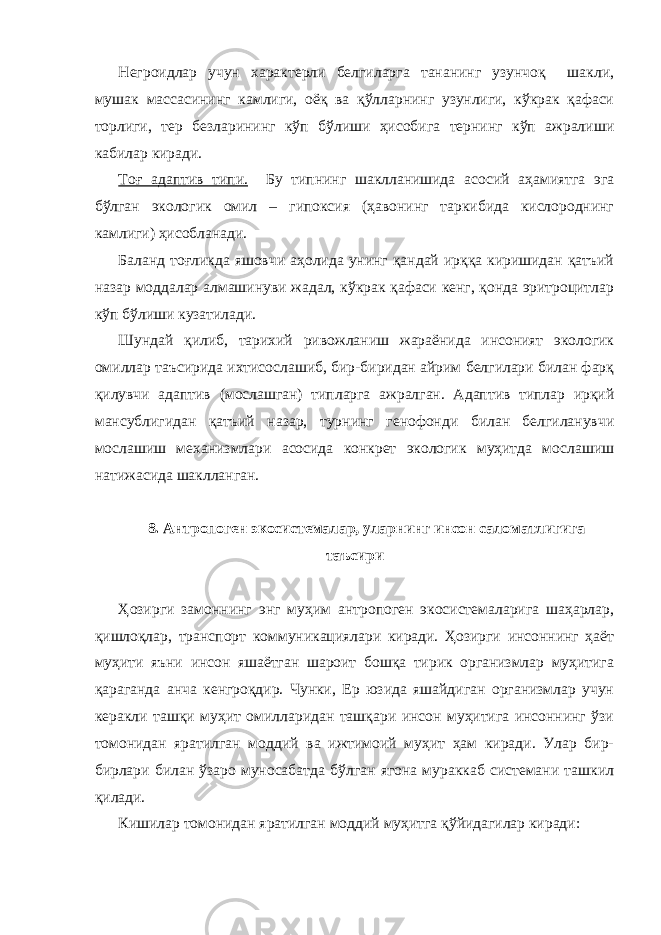 Негроидлар учун характерли белгиларга тананинг узунчоқ шакли, мушак массасининг камлиги, оёқ ва қўлларнинг узунлиги, кўкрак қафаси торлиги, тер безларининг кўп бўлиши ҳисобига тернинг кўп ажралиши кабилар киради. Тоғ адаптив типи. Бу типнинг шаклланишида асосий аҳамиятга эга бўлган экологик омил – гипоксия (ҳавонинг таркибида кислороднинг камлиги) ҳисобланади. Баланд тоғликда яшовчи аҳолида унинг қандай ирққа киришидан қатъий назар моддалар алмашинуви жадал, кўкрак қафаси кенг, қонда эритроцитлар кўп бўлиши кузатилади. Шундай қилиб, тарихий ривожланиш жараёнида инсоният экологик омиллар таъсирида ихтисослашиб, бир-биридан айрим белгилари билан фарқ қилувчи адаптив (мослашган) типларга ажралган. Адаптив типлар ирқий мансублигидан қатъий назар, турнинг генофонди билан белгиланувчи мослашиш механизмлари асосида конкрет экологик муҳитда мослашиш натижасида шаклланган. 8. Антропоген экосистемалар, уларнинг инсон саломатлигига таъсири Ҳозирги замоннинг энг муҳим антропоген экосистемаларига шаҳарлар, қишлоқлар, транспорт коммуникациялари киради. Ҳозирги инсоннинг ҳаёт муҳити яъни инсон яшаётган шароит бошқа тирик организмлар муҳитига қараганда анча кенгроқдир. Чунки, Ер юзида яшайдиган организмлар учун керакли ташқи муҳит омилларидан ташқари инсон муҳитига инсоннинг ўзи томонидан яратилган моддий ва ижтимоий муҳит ҳам киради. Улар бир- бирлари билан ўзаро муносабатда бўлган ягона мураккаб системани ташкил қилади. Кишилар томонидан яратилган моддий муҳитга қўйидагилар киради: 