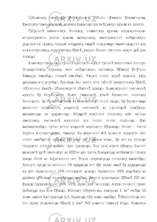 1) Кишилар томонидан ўзгартирилган табиат: чўлларни ўзлаштириш, ўрмонлар ташкил қилиш, дарёлар ёрдамида сув омборлари қуриш ва ҳоказо. 2) Сунъий элементлар: бинолар, иншоатлар қуриш, кондиционерли микроиқлимни ҳосил қилиш, шовқинлар, электромагнит майдонлари, радиоактив нурлар, заҳарли моддалар ишлаб чиқаришда ишлатиладиган ҳар хил материаллар, маҳсулотлар бўлиб, уларни баъзан техноген муҳит деб ҳам аталади. Кишилар томонидан сунъий яратилган муҳит сунъий экосистема сингари (агроценозлар, парклар, экин майдонлари, каналлар, йўллар) ўз-ўзини бошқара олмайди, тиклай олмайди. Уларга инсон қараб турмаса, улар декрадацияга учрайди, бузилади ёки секин аста табиий сукцессиялар бўлиб, табиатнинг ёввойи объектларига айланиб қолади. Кишиларнинг ижтимоий муҳити бу бир-бирлари билан ташкилий, узвий боғланган инсонлар йиғиндиси. Бу боғланиш оила ва жамиятни ўз ичига олади. Бу боғланишда шахснинг психологик, маданий, ижтимоий ва иқтисодий талаблари шаклланади ва қадрланади. Моддий муҳитсиз инсонлар ҳаёт кечира олмасалар, ижтимоий муҳитсиз эса инсон инсон сифатида тўла шаклланмайди, чунки унинг маданий ворислиги йўқолади. Инсон - Hоmо Sapiens Антарктидадан ташқари Ер шарининг 4/3 қисмига тарқалган ёки инсон яшайдиган майдон 105 млн км 2 ташкил этади. Бу эса ер сатҳида тарқалган истаган ҳайвон тури ареалидан бир неча марта кўпдир. Ернинг шимолий қутб туманлари ва 5000 м дан ортиқ баладликда жойлашган тоғлар ҳамда Осиё ва Африканинг энг йирик саҳроларида инсонлар яшамайди. Ҳозирги кунда ер юзининг 7% ҳудудида энг кўп аҳоли яшаб бу ҳудудларда ер юзи аҳолисининг 70% истиқомат қилади. Аҳолининг 90% водийлар ва дарёлар қўйиладиган жойларда яшайди. Денгиз қирғоқлари бўйлаб 200 км. ўрамда (қуруқликнинг 16%- 50%) аҳоли ҳаёт кечиради. Аҳоли зичлиги турли жойларда ҳар хил бўлади. Масалан ойкуменлар ерларида 1 км 2 жойда 55 киши яшаса Австралияда 3,2, Европада 103 киши яшайди. Ўзбекистонда энг зич аҳоли Андижонда бўлиб, у 1км 2 250 кишини ташкил этади. Кишилик 