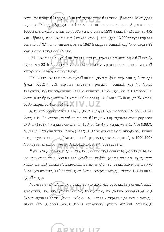 жамияти пайдо бўлгандан бошлаб аҳоли сони бир текис ўсмаган. Милоддан олдинги IV асрда Ер аҳолиси 100 млн. кишини ташкил этган. Асримизнинг 1000 йилига келиб аҳоли сони 300 млн.га етган. 1500 йилда бу кўрсатгич 425 млн. бўлган, яъни аҳолининг ўртача йилик ўсиши (ҳар 10.000га туғиладиган бола сони) 0.7 тани ташкил қилган. 1980 йилардан бошлаб ҳар йили аҳоли 96 млн. кишига кўпайиб борган. БМТ аҳолининг кўпайиш фонди экспертларининг хулосалари бўйича бу кўрсатгич 2015 йилларгача сақланиб қолади ва ер юзи аҳолисининг умумий микдори 7,5 млрд. кишига етади. ХХ асрда аҳолининг тез кўпайишини демографик портлаш деб аталди (расм VII.10.) . ХХ асрнинг иккинчи ярмидан бошлаб ҳар ўн йилда аҳолининг ўртача кўпайиши 10 млн. кишини ташкил қилган. ХХ асрнинг 50 йилларида бу кўрсатгич 53,3 млн, 60 йилларда 66,7 млн, 70 йиларда 70,3 млн, 80 йилларда 86,4 млн бўлган. Агар аҳолининг сони 1 млрд.дан 2 млрд.га етиши учун 107 йил (1820 йилдан 1927 йилгача) талаб қилинган бўлса, 3 млрд. аҳолига етиш учун эса 32 йил (1959), 4 млрд.га етиш учун 15 йил (1974), 5 млрд. учун 13 йил (1987), олти млрд. бўлиш учун 12 йил (1999) талаб қилинди холос. Бундай кўпайиши юқори сут эмизувчи ҳайвонларнинг бирор турида ҳам учрамайди. 1990-1995 йиллар туғилишнинг умумий коэффициенти 24,6% пасайган. Ўлим коэффициенти 9,8% бўлган. Табиий кўпайиш коэффициенти 14,8% ни ташкил қилган. Аҳолининг кўпайиш коэффициенти ҳозирги кунда ҳам худди шундай сақланиб қолмоқда. Бу деган сўз, Ер юзида ҳар минутда 270 бола туғилмоқда, 110 инсон ҳаёт билан хайрлашмоқда, ахоли 160 кишига кўпаймоқда. Аҳолининг кўпайиши қитъалар ва мамлакатлар орасида бир хилдай эмас. Аҳолининг энг кўп ўсиши Хитой, Ҳиндистон, Индонезия мамлакатларида бўлса, аҳолининг тез ўсиши Африка ва Лотин Америкасида кузатилмоқда. Баъзи бир Африка давлатларида аҳолининг ўсиши 4%гача бормоқда. 