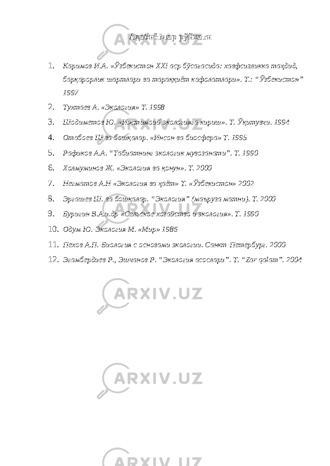 Адабиётлар рўйхати 1. Каримов И.А. «Ўзбекистон XXI аср бўсағасида: хавфсизликка таҳдид, барқарорлик шартлари ва тараққиёт кафолатлари». Т.: “Ўзбекистон” 1997 2. Тухтаев А. «Экология» Т. 1998 3. Шодиметов Ю. «Ижтимоий экологияга кириш». Т. Ўқитувчи. 1994 4. Отабоев Ш ва бошқалар. «Инсон ва биосфера» Т. 1995 5. Рафиков А.А. “Табиатнинг экологик мувозанати”. Т. 1990 6. Холмуминов Ж. «Экология ва қонун». Т. 2000 7. Негматов А.Н «Экология ва ҳаёт» Т. «Ўзбекистон» 2002 8. Эргашев Ш. ва бошқалар. “Экология” (маъруза матни). Т. 2000 9. Буригин В.А.и.др «Сельское хозайство и экология». Т. 1990 10. Одум Ю.-Экология М. «Мир» 1986 11. Пехов А.П.-Биология с основами экологии. Санкт-Петербург. 2000 12. Эгамбердиев Р., Эшчанов Р. “Экология асослари”. Т. “Zar qalam”. 2004 