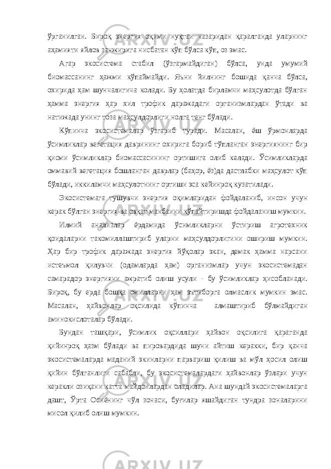 ўрганилган. Бироқ энергия оқими нуқтаи назаридан қаралганда уларнинг аҳамияти яйлов занжирига нисбатан кўп бўлса кўп, оз эмас. Агар экосистема стабил (ўзгармайдиган) бўлса, унда умумий биомассанинг ҳажми кўпаймайди. Яъни йилнинг бошида қанча бўлса, охирида ҳам шунчалигича колади. Бу ҳолатда бирламчи маҳсулотда бўлган ҳамма энергия ҳар хил трофик даражадаги организмлардан ўтади ва натижада унинг тоза маҳсулдорлиги нолга тенг бўлади. Кўпинча экосистемалар ўзгариб туради. Масалан, ёш ўрмонларда ўсимликлар вегетация даврининг охирига бориб тўпланган энергиянинг бир қисми ўсимликлар биомассасининг ортишига олиб келади. Ўсимликларда оммавий вегетация бошланган даврлар (баҳор, ёз)да дастлабки маҳсулот кўп бўлади, иккиламчи маҳсулотнинг ортиши эса кейинроқ кузатилади. Экосистемага тушувчи энергия оқимларидан фойдаланиб, инсон учун керак бўлган энергия ва овқат манбаини кўпайтиришда фойдаланиш мумкин. Илмий анализлар ёрдамида ўсимликларни ўстириш агротехник қоидаларни такомиллаштириб уларни маҳсулдорлигини ошириш мумкин. Ҳар бир трофик даражада энергия йўқолар экан, демак ҳамма нарсани истеъмол қилувчи (одамларда ҳам) организмлар учун экосистемадан самарадор энергияни ажратиб олиш усули - бу ўсимликлар ҳисобланади. Бироқ, бу ерда бошқа омилларни ҳам эътиборга олмаслик мумкин эмас. Масалан, ҳайвонлар оқсилида кўпинча алмаштириб бўлмайдиган аминокислоталар бўлади. Бундан ташқари, ўсимлик оқсиллари ҳайвон оқсилига қараганда қийинроқ ҳазм бўлади ва пировардида шуни айтиш керакки, бир қанча экосистемаларда маданий экинларни парвариш қилиш ва мўл ҳосил олиш қийин бўлганлиги сабабли, бу экосистемалардаги ҳайвонлар ўзлари учун керакли озиқани катта майдонлардан оладилар. Ана шундай экосистемаларга дашт, Ўрта Осиёнинг чўл зонаси, буғилар яшайдиган тундра зоналарини мисол қилиб олиш мумкин. 