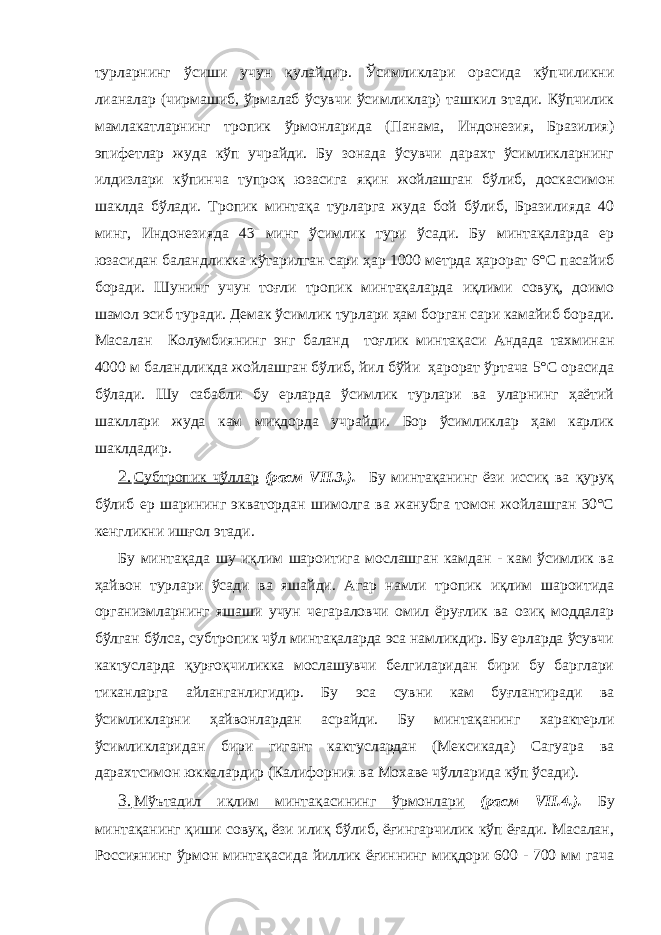 турларнинг ўсиши учун қулайдир. Ўсимликлари орасида кўпчиликни лианалар (чирмашиб, ўрмалаб ўсувчи ўсимликлар) ташкил этади. Кўпчилик мамлакатларнинг тропик ўрмонларида (Панама, Индонезия, Бразилия) эпифетлар жуда кўп учрайди. Бу зонада ўсувчи дарахт ўсимликларнинг илдизлари кўпинча тупроқ юзасига яқин жойлашган бўлиб, доскасимон шаклда бўлади. Тропик минтақа турларга жуда бой бўлиб, Бразилияда 40 минг, Индонезияда 43 минг ўсимлик тури ўсади. Бу минтақаларда ер юзасидан баландликка кўтарилган сари ҳар 1000 метрда ҳарорат 6°С пасайиб боради. Шунинг учун тоғли тропик минтақаларда иқлими совуқ, доимо шамол эсиб туради. Демак ўсимлик турлари ҳам борган сари камайиб боради. Масалан Колумбиянинг энг баланд тоғлик минтақаси Андада тахминан 4000 м баландликда жойлашган бўлиб, йил бўйи ҳарорат ўртача 5°С орасида бўлади. Шу сабабли бу ерларда ўсимлик турлари ва уларнинг ҳаётий шакллари жуда кам миқдорда учрайди. Бор ўсимликлар ҳам карлик шаклдадир. 2. Субтропик чўллар (расм VII.3.). Бу минтақанинг ёзи иссиқ ва қуруқ бўлиб ер шарининг экватордан шимолга ва жанубга томон жойлашган 30°С кенгликни ишғол этади. Бу минтақада шу иқлим шароитига мослашган камдан - кам ўсимлик ва ҳайвон турлари ўсади ва яшайди. Агар намли тропик иқлим шароитида организмларнинг яшаши учун чегараловчи омил ёруғлик ва озиқ моддалар бўлган бўлса, субтропик чўл минтақаларда эса намликдир. Бу ерларда ўсувчи кактусларда қурғоқчиликка мослашувчи белгиларидан бири бу барглари тиканларга айланганлигидир. Бу эса сувни кам буғлантиради ва ўсимликларни ҳайвонлардан асрайди. Бу минтақанинг характерли ўсимликларидан бири гигант кактуслардан (Мексикада) Сагуара ва дарахтсимон юккалардир (Калифорния ва Мохаве чўлларида кўп ўсади). 3. Мўътадил иқлим минтақасининг ўрмонлари (расм VII.4.). Бу минтақанинг қиши совуқ, ёзи илиқ бўлиб, ёғингарчилик кўп ёғади. Масалан, Россиянинг ўрмон минтақасида йиллик ёғиннинг миқдори 600 - 700 мм гача 