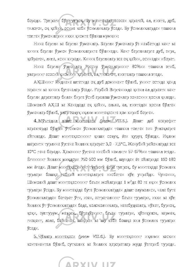 боради. Тупроғи бўз тупроқ. Бу минтақада асосан қарағай, ел, пихта, дуб, тилоғоч, оқ қайин, осина каби ўсимликлар ўсади. Бу ўсимликлардан ташкил топган ўрмонларни икки қисмга бўлиш мумкин: Нина баргли ва баргли ўрмонлар. Баргли ўрмонлар ўз навбатида кенг ва кичик баргли ўрмон ўсимликларига бўлинади. Кенг барглиларга дуб, зирк, қайрағоч, липа, ясин киради. Кичик барглилар эса оқ қайин, осинадан иборат. Нина баргли ўрмонлар Россия ўрмонларнинг 80%ни ташкил этиб, уларнинг асосий қисмини қарағай, ел, тилоғоч, пихталар ташкил этади. АҚШнинг Индиана штатида оқ дуб доминант бўлиб, унинг остида қанд заранги ва кичик бутачалар ўсади. Ғарбий Виргенияда қизил ел дарахти кенг баргли дарахтлар билан бирга ўсиб аралаш ўрмонлар зонасини ҳосил қилади. Шимолий АҲШ ва Канадада оқ қайин, ольха, ел, пихтадан ҳосил бўлган ўрмонлар бўлиб, улар совуқ иқлим минтақасига ҳам кириб борган. 4. Мўътадил дашт минтақаси (расм VII.5.). Дашт деб ксерофит характерда бўлган ўтсимон ўсимликлардан ташкил топган зич ўтлоқларга айтилади. Дашт минтақасининг қиши совуқ, ёзи қуруқ бўлади. Иқлим шароити турлича ўртача йиллик ҳарорат 3,0 - 7,5°С, Жанубий районларда эса 10°С гача боради. Ҳавонинг ўртача нисбий намлиги 57-67%ни ташкил этади. Ёғиннинг йиллик миқдори 250-500 мм бўлиб, шундан ёз ойларида 160-180 мм ёғади. Дашт минтақасининг тупроғи қора тупроқ, бу минтақада ўсимлик турлари бошқа табиий минтақаларга нисбатан кўп учрайди. Чунончи, Шимолий дашт минтақасининг баъзи жойларида 1 м 2 да 80 га яқин ўсимлик турлари ўсади. Бу минтақада бута ўсимликлардан дашт олуволиси, чала бута ўсимликлардан богорат ўти, изен, астрагалнинг баъзи турлари, икки ва кўп йиллик ўт ўсимликлардан беда, колоколчиклар, незабудкалар, нўхат, бурчоқ, қоқи, зуптурум, маврак, бўтакўзнинг баъзи турлари, қўзиқулок, кермек, гиацент, лола, бойчечак, шафран ва шу каби бошқа хил ўсимлик турлари ўсади. 5. Чўллар минтақаси (расм VII.6.). Бу минтақанинг иқлими кескин контенентал бўлиб, суткалик ва йиллик ҳароратлар жуда ўзгариб туради. 