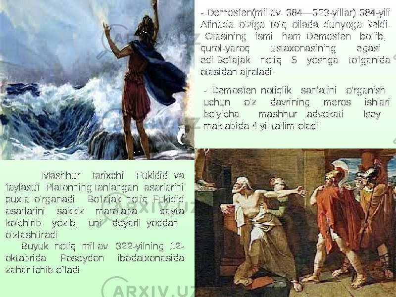 - Demosfen(mil.av. 384—323-yillar) 384-yili Afinada o‘ziga to‘q oilada dunyoga keldi. Otasining ismi ham Demosfen bo‘lib, qurol-yaroq ustaxonasining egasi edi.Bo&#39;lajak notiq 5 yoshga to&#39;lganida otasidan ajraladi. - Demosfen notiqlik san’atini o&#39;rganish uchun o‘z davrining meros ishlari bo‘yicha mashhur advokati Isey maktabida 4 yil ta’lim oladi. Mashhur tarixchi Fukidid va faylasuf Platonning tanlangan asarlarini puxta o‘rganadi. Bo&#39;lajak notiq Fukidid asarlarini sakkiz marotaba qayta ko‘chirib yozib, uni deyarli yoddan o‘zlashtiradi. Buyuk notiq mil.av. 322-yilning 12- oktabrida Poseydon ibodatxonasida zahar ichib o`ladi. 