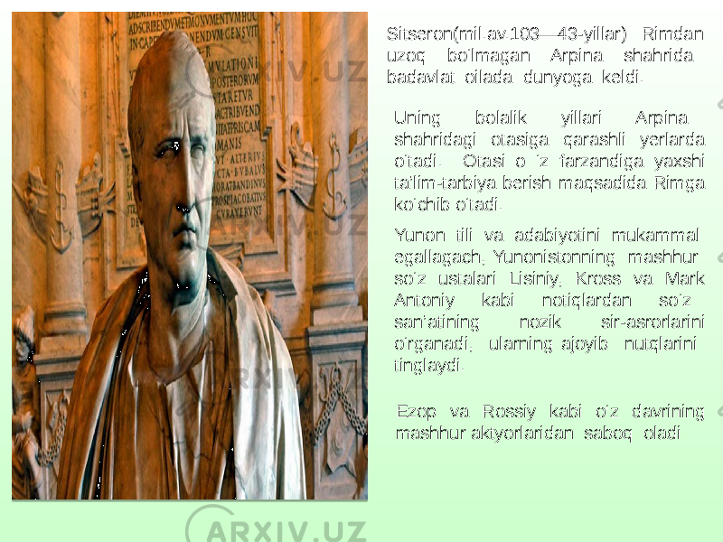 Sitseron(mil.av.103—43-yillar) Rimdan uzoq bo‘lmagan Arpina shahrida badavlat oilada dunyoga keldi. Uning bolalik yillari Arpina shahridagi otasiga qarashli yerlarda o‘tadi. Otasi o ‘z farzandiga yaxshi ta’lim-tarbiya berish maqsadida Rimga ko‘chib o‘tadi. Yunon tili va adabiyotini mukammal egallagach, Yunonistonning mashhur so‘z ustalari Lisiniy, Kross va Mark Antoniy kabi notiqlardan so‘z san’atining nozik sir-asrorlarini o‘rganadi, ularning ajoyib nutqlarini tinglaydi. Ezop va Rossiy kabi o‘z davrining mashhur aktyorlaridan saboq oladi 