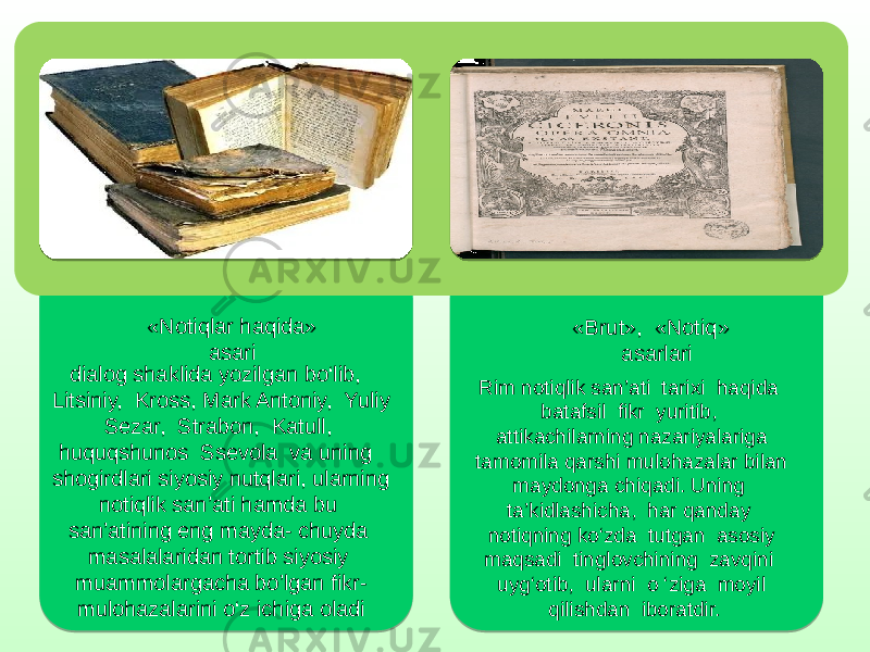 «Notiqlar haqida» asari dialog shaklida yozilgan bo‘lib, Litsiniy, Kross, Mark Antoniy, Yuliy Sezar, Strabon, Katull, huquqshunos Ssevola va uning shogirdlari siyosiy nutqlari, ularning notiqlik san’ati hamda bu san’atining eng mayda- chuyda masalalaridan tortib siyosiy muammolargacha bo’lgan fikr- mulohazalarini o‘z ichiga oladi «Brut», «Notiq» asarlari Rim notiqlik san’ati tarixi haqida batafsil fikr yuritib, attikachilarning nazariyalariga tamomila qarshi mulohazalar bilan maydonga chiqadi. Uning ta’kidlashicha, har qanday notiqning ko‘zda tutgan asosiy maqsadi tinglovchining zavqini uyg‘otib, ularni o ‘ziga moyil qilishdan iboratdir. 