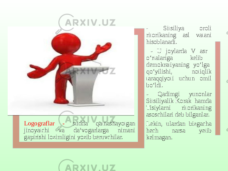 Logograflar - sudda qatnashayotgan jinoyatchi va da’vogarlarga nimani gapirishi lozimligini yozib beruvchilar. - Sitsiliya oroli ritorikaning asl vatani hisoblanadi. - U joylarda V asr o‘rtalariga kelib demokratiyaning yo‘lga qo‘yilishi, notiqlik taraqqiyoti uchun omil bo‘ldi. - Qadimgi yunonlar Sitsiliyalik Korak hamda Tisiylarni ritorikaning asoschilari deb bilganlar. Lekin, ulardan bizgacha hech narsa yetib kelmagan. 