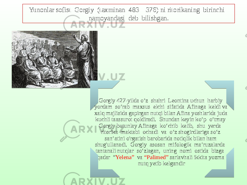 Gorgiy 427-yilda o‘z shahri Leontina uchun harbiy yordam so‘rab maxsus elchi sifatida Afinaga keldi va xalq majlisida gapirgan nutqi bilan Afina yoshlarida juda kuchli taassurot qoldiradi. Shundan keyin ko‘p o‘tmay Gorgiy butunlay Afinaga ko‘chib kelib, shu yerda ritorika maktabi ochadi va o‘z shogirdlariga so‘z san’atini o&#39;rgatish barobarida notiqlik bilan ham shug&#39;ullanadi. Gorgiy asosan mifologik ma’ruzalarda tantanali nutqlar so‘zlagan, uning nomi ostida bizga qadar “ Yelena” va “Palimed” sarlavhali ikkita yozma nutq yetib kelgandirYunonlar sofist Gorgiy (taxminan 483—376) ni ritorikaning birinchi namoyandasi deb bilishgan. 