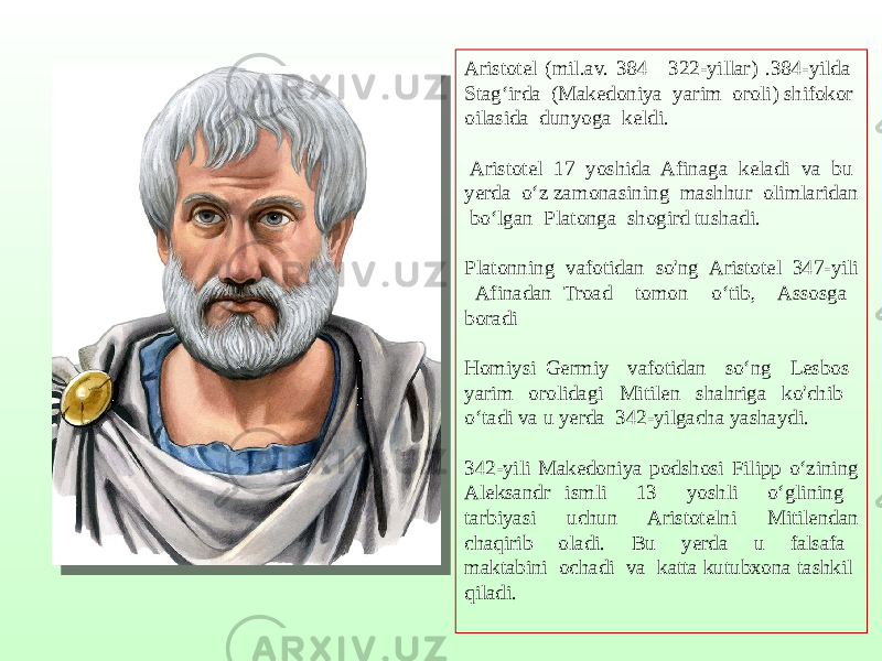 Aristotel (mil.av. 384—322-yillar) .384-yilda Stag‘irda (Makedoniya yarim oroli) shifokor oilasida dunyoga keldi. Aristotel 17 yoshida Afinaga keladi va bu yerda o‘z zamonasining mashhur olimlaridan bo‘lgan Platonga shogird tushadi. Platonning vafotidan so&#39;ng Aristotel 347-yili Afinadan Troad tomon o‘tib, Assosga boradi Homiysi Germiy vafotidan so‘ng Lesbos yarim orolidagi Mitilen shahriga ko&#39;chib o‘tadi va u yerda 342-yilgacha yashaydi. 342-yili Makedoniya podshosi Filipp o‘zining Aleksandr ismli 13 yoshli o‘glining tarbiyasi uchun Aristotelni Mitilendan chaqirib oladi. Bu yerda u falsafa maktabini ochadi va katta kutubxona tashkil qiladi. 