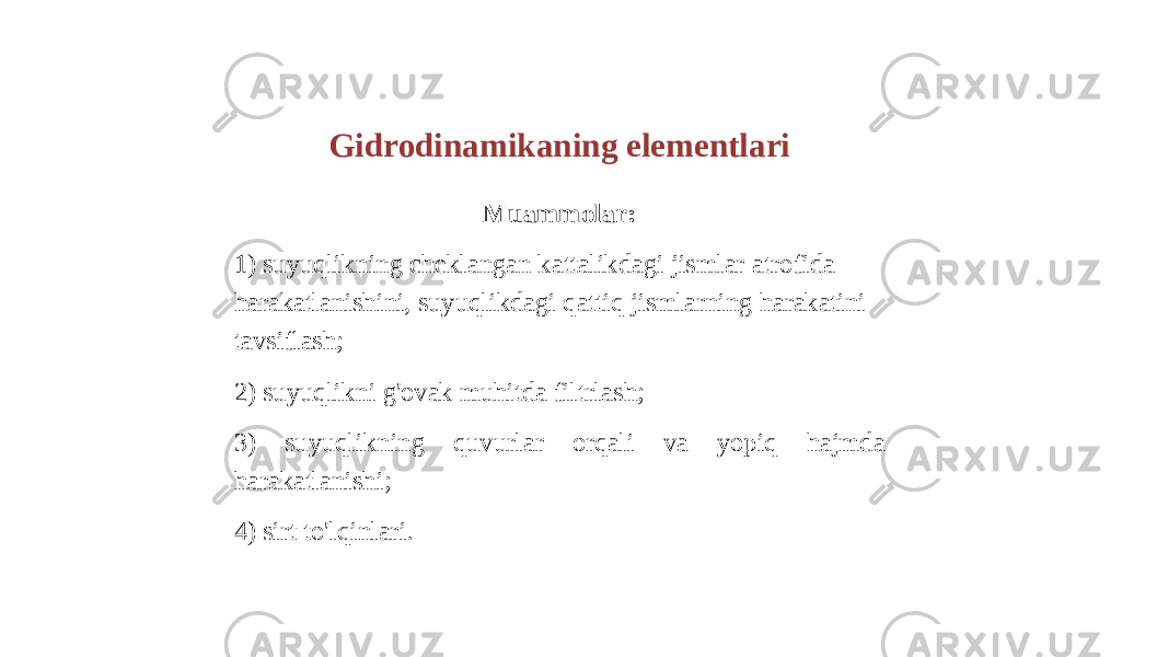 Gidrodinamikaning elementlari Muammolar: 1) suyuqlikning cheklangan kattalikdagi jismlar atrofida harakatlanishini, suyuqlikdagi qattiq jismlarning harakatini tavsiflash; 2) suyuqlikni g&#39;ovak muhitda filtrlash; 3) suyuqlikning quvurlar orqali va yopiq hajmda harakatlanishi; 4) sirt to&#39;lqinlari. 