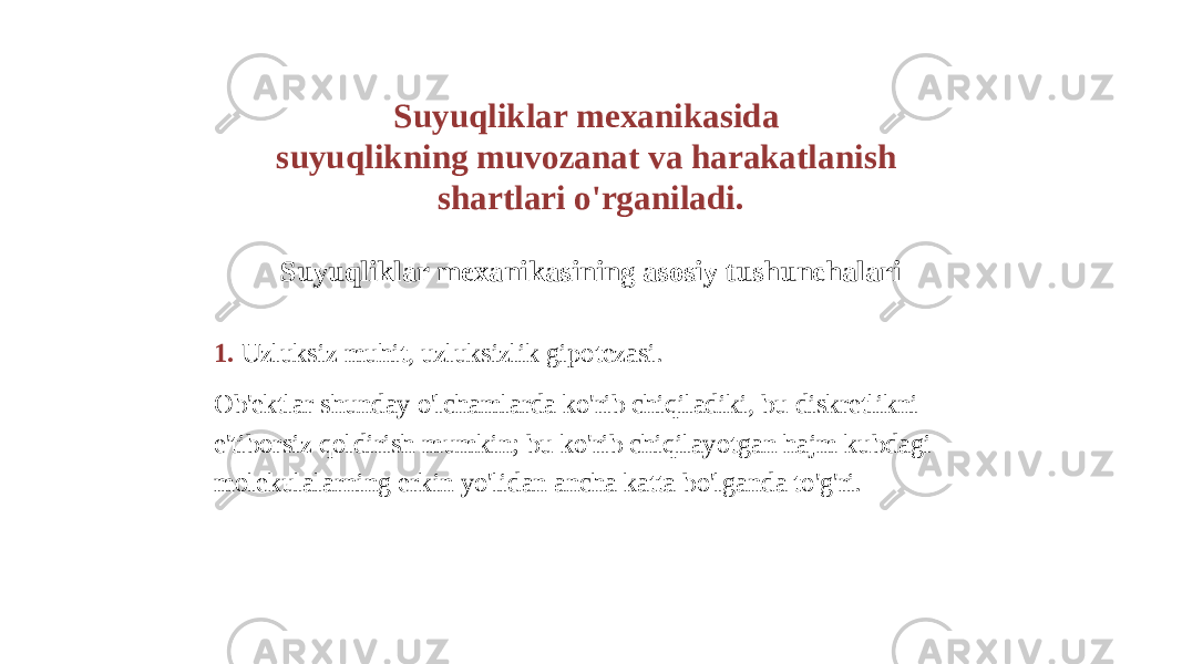 Suyuqliklar mexanikasida suyuqlikning muvozanat va harakatlanish shartlari o&#39;rganiladi. Suyuqliklar mexanikasining asosiy tushunchalari 1. Uzluksiz muhit, uzluksizlik gipotezasi. Ob&#39;ektlar shunday o&#39;lchamlarda ko&#39;rib chiqiladiki, bu diskretlikni e&#39;tiborsiz qoldirish mumkin; bu ko&#39;rib chiqilayotgan hajm kubdagi molekulalarning erkin yo&#39;lidan ancha katta bo&#39;lganda to&#39;g&#39;ri. 