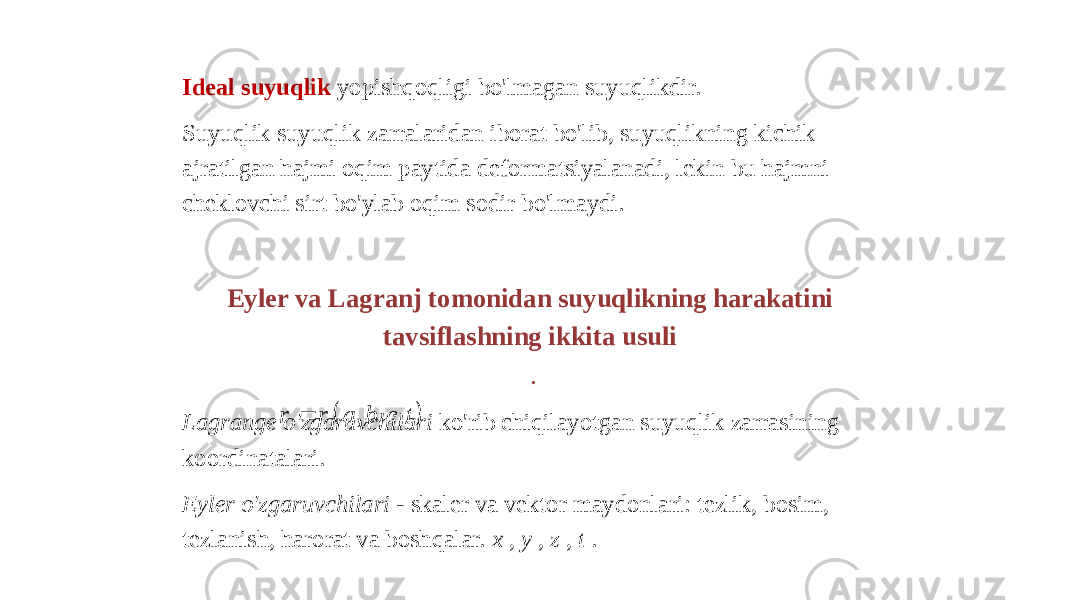 Ideal suyuqlik yopishqoqligi bo&#39;lmagan suyuqlikdir. Suyuqlik suyuqlik zarralaridan iborat bo&#39;lib, suyuqlikning kichik ajratilgan hajmi oqim paytida deformatsiyalanadi, lekin bu hajmni cheklovchi sirt bo&#39;ylab oqim sodir bo&#39;lmaydi. Eyler va Lagranj tomonidan suyuqlikning harakatini tavsiflashning ikkita usuli . Lagrange o&#39;zgaruvchilari ko&#39;rib chiqilayotgan suyuqlik zarrasining koordinatalari. Eyler o&#39;zgaruvchilari - skaler va vektor maydonlari: tezlik, bosim, tezlanish, harorat va boshqalar. x , y , z , t .  , , , r r a b c t    