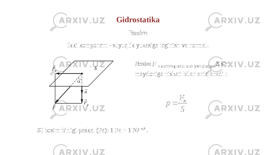 Gidrostatika Bosim Ikki komponent - suyuqlik yuzasiga teginish va normal. Bosim F n kuchining ushbu kuch ta&#39;sir qiladigan S sirt maydoniga nisbati bilan aniqlanadi : SI bosim birligi paskal (Pa): 1 Pa = 1 N/ m2 . n F p S  