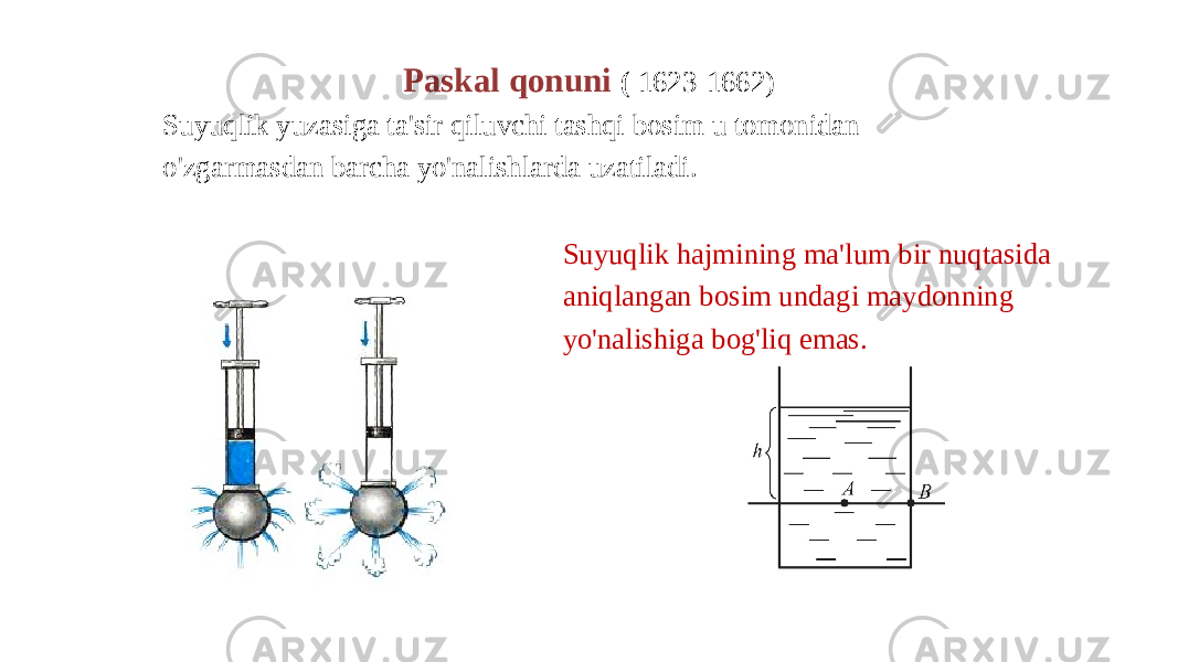 Paskal qonuni ( 1623-1662) Suyuqlik yuzasiga ta&#39;sir qiluvchi tashqi bosim u tomonidan o&#39;zgarmasdan barcha yo&#39;nalishlarda uzatiladi. Suyuqlik hajmining ma&#39;lum bir nuqtasida aniqlangan bosim undagi maydonning yo&#39;nalishiga bog&#39;liq emas. 