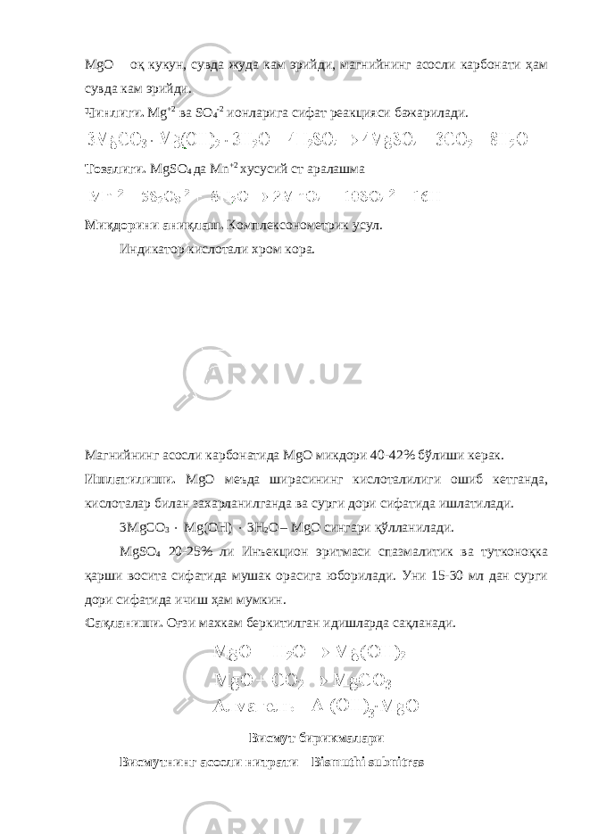 MgO – оқ кукун, сувда жуда кам эрийди, магнийнинг асосли карбонати ҳам сувда кам эрийди. Чинлиги. Mg +2 ва SO 4 - 2 ионларига сифат реакцияси бажарилади. Тозалиги. MgSO 4 да M n +2 хусусий ст аралашма Ми қ дорини аниқлаш. Комплексонометрик усул. Индикатор кислотали хром кора. Магнийнинг асосли карбонатида MgО микдори 40-42% бўлиши керак. Ишлатилиши. MgО меъда шир а сининг кислоталилиги ошиб кетганда, кислоталар билан захарланилганда ва сурги дори сифатида ишлатилади. 3MgCO 3  Mg(OH)  3H 2 O – MgО сингари қўлланилади. MgSO 4 20-25% ли Инъекцион эритмаси спазмалитик ва тутконоқка қарши восита сифатида мушак орасига юборилади. Уни 15-30 мл дан сурги дори сифатида ичиш ҳам мумкин. Сақланиши. Оғзи махкам беркитилган идишларда сақланади. Висмут бирикмалари Висмутнинг асосли нитрати – Bismuthi subnitras 