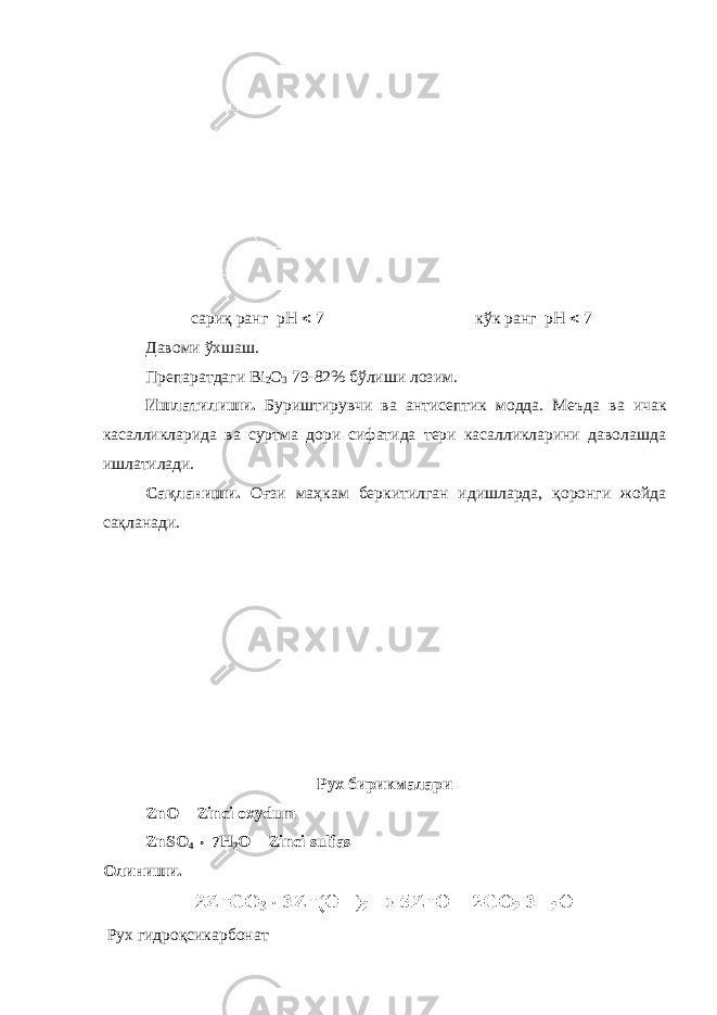  сариқ ранг рН  7 к ў к ранг рН  7 Давоми ўхшаш. Препаратдаги Bi 2 O 3 79-82% бўлиши лозим. Ишлатилиши. Буриштирувчи ва антис е пт и к модда. Меъда ва ичак касалликларида ва суртма дори сифатида тери касалликларини даволашда ишлатилади. Сақланиши. Оғзи маҳкам беркитилган идишларда, қоронги жойда сақланади. Рух бирикмалари ZnO – Zinсi oxydum ZnSO 4  7H 2 O – Zinсi sulfas Олиниши . Рух гидроқсикарбонат 