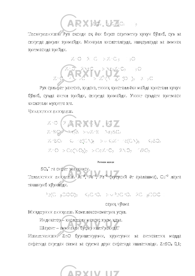 Тасвирланиши. Рух оксиди оқ ёки бироз сарғимтир кукун бўлиб, сув ва спиртда деярли эримайди. Минерал кислоталарда, ишқорларда ва аммиак эритмасида эрийди. Рух сульфат рангсиз, ҳидсиз, тиниқ кристалл ёки майда кристалл кукун бўлиб, сувда енгил эрийди, спиртда эримайди. Унинг сувдаги эритмаси кислотали муҳитга эга. Чинлигини аниқлаш. Ричман яшили SO 4  га сифат реакцияси. Тозалигини аниқлаш. Al +3 , Fe +3 , Pb +2 (хусусий ёт аралашма), Cu +2 ларга текшириб кўрилади. сариқ чўкма Ми қ дорини аниқлаш. Комплексонометрик усул. Индикатор – кислотали махсус хром қора. Шароит – аммиакли буфер иштиро к ида. Ишлатилиши. ZnO буриштирувчи, ку ритувчи ва антисептик модда сифатида сиртдан сепма ва суртма дори сифатида ишлатилади. ZnSO 4 0,1; 