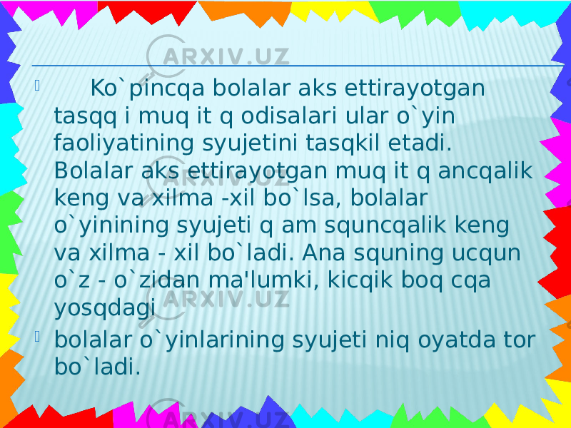  Ko`pincqa bolalar aks ettirayotgan tasqq i muq it q odisalari ular o`yin faoliyatining syujеtini tasqkil etadi. Bolalar aks ettirayotgan muq it q ancqalik kеng va xilma -xil bo`lsa, bolalar o`yinining syujеti q am squncqalik kеng va xilma - xil bo`ladi. Ana squning ucqun o`z - o`zidan ma&#39;lumki, kicqik boq cqa yosqdagi  bolalar o`yinlarining syujеti niq oyatda tor bo`ladi. 