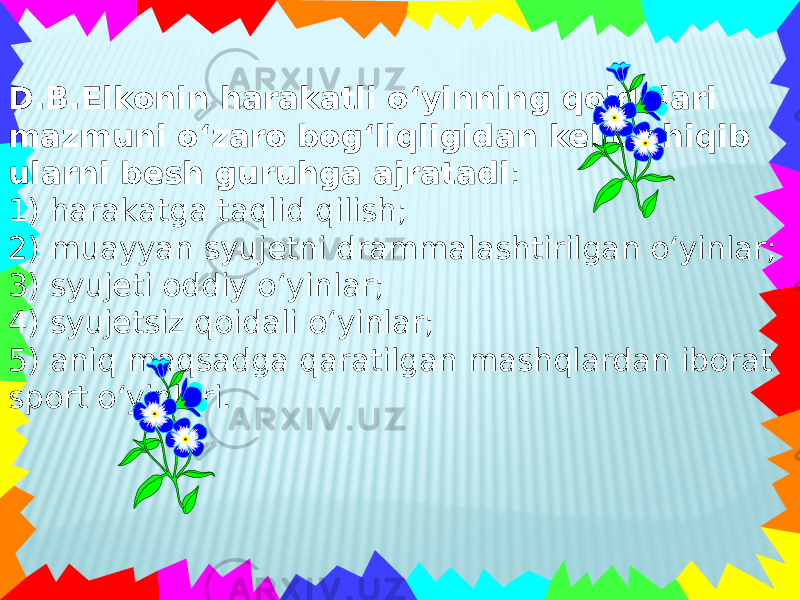 D.B.Elkonin harakatli o‘yinning qoidalari mazmuni o‘zaro bog‘liqligidan kelib chiqib ularni besh guruhga ajratadi : 1) harakatga taqlid qilish; 2) muayyan syujetni drammalashtirilgan o‘yinlar; 3) syujeti oddiy o‘yinlar; 4) syujetsiz qoidali o‘yinlar; 5) aniq maqsadga qaratilgan mashqlardan iborat sport o‘yinlari. 