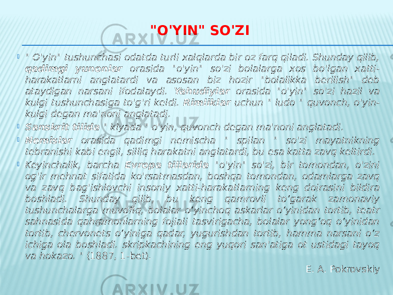 &#34;O&#39;YIN&#34; SO&#39;ZI  &#34; O&#39;yin&#34; tushunchasi odatda turli xalqlarda bir oz farq qiladi. Shunday qilib, qadimgi yunonlar orasida &#34;o&#39;yin&#34; so&#39;zi bolalarga xos bo&#39;lgan xatti- harakatlarni anglatardi va asosan biz hozir &#34;bolalikka berilish&#34; deb ataydigan narsani ifodalaydi. Yahudiylar orasida &#34;o&#39;yin&#34; so&#39;zi hazil va kulgi tushunchasiga to&#39;g&#39;ri keldi. Rimliklar uchun &#34; ludo &#34; quvonch, o&#39;yin- kulgi degan ma&#39;noni anglatadi.  Sanskrit tilida &#34; klyada &#34; o&#39;yin, quvonch degan ma&#39;noni anglatadi.  Nemislar orasida qadimgi nemischa &#34; spilan &#34; so&#39;zi mayatnikning tebranishi kabi engil, silliq harakatni anglatardi, bu esa katta zavq keltirdi.  Keyinchalik, barcha Evropa tillarida &#34;o&#39;yin&#34; so&#39;zi, bir tomondan, o&#39;zini og&#39;ir mehnat sifatida ko&#39;rsatmasdan, boshqa tomondan, odamlarga zavq va zavq bag&#39;ishlovchi insoniy xatti-harakatlarning keng doirasini bildira boshladi. Shunday qilib, bu keng qamrovli to‘garak zamonaviy tushunchalarga muvofiq, bolalar o‘yinchoq askarlar o‘yinidan tortib, teatr sahnasida qahramonlarning fojiali tasvirigacha, bolalar yong‘oq o‘yinidan tortib, chervonets o‘yiniga qadar, yugurishdan tortib, hamma narsani o‘z ichiga ola boshladi. skripkachining eng yuqori san&#39;atiga ot ustidagi tayoq va hokazo. &#34; (1887, 1-bet). E. A. Pokrovskiy 