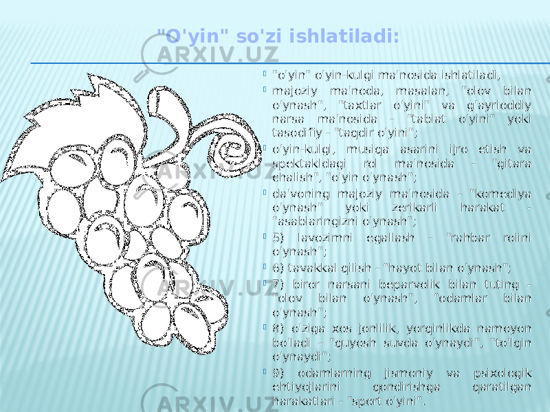 &#34;O&#39;yin&#34; so&#39;zi ishlatiladi:  &#34;o&#39;yin&#34; o&#39;yin-kulgi ma&#39;nosida ishlatiladi,  majoziy ma&#39;noda, masalan, &#34;olov bilan o&#39;ynash&#34;, &#34;taxtlar o&#39;yini&#34; va g&#39;ayrioddiy narsa ma&#39;nosida - &#34;tabiat o&#39;yini&#34; yoki tasodifiy - &#34;taqdir o&#39;yini&#34;;  o&#39;yin-kulgi, musiqa asarini ijro etish va spektakldagi rol ma&#39;nosida - &#34;gitara chalish&#34;, &#34;o&#39;yin o&#39;ynash&#34;;  da&#39;voning majoziy ma&#39;nosida - &#34;komediya o&#39;ynash&#34; yoki zerikarli harakat - &#34;asablaringizni o&#39;ynash&#34;;  5) lavozimni egallash - &#34;rahbar rolini o&#39;ynash&#34;;  6) tavakkal qilish - &#34;hayot bilan o&#39;ynash&#34;;  7) biror narsani beparvolik bilan tuting - &#34;olov bilan o&#39;ynash&#34;, &#34;odamlar bilan o&#39;ynash&#34;;  8) o&#39;ziga xos jonlilik, yorqinlikda namoyon bo&#39;ladi - &#34;quyosh suvda o&#39;ynaydi&#34;, &#34;to&#39;lqin o&#39;ynaydi&#34;;  9) odamlarning jismoniy va psixologik ehtiyojlarini qondirishga qaratilgan harakatlari - &#34;sport o&#39;yini&#34;. 