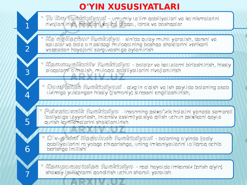 O&#39;YIN XUSUSIYATLARI 1 • Ta&#39;lim funktsiyasi - umumiy ta&#39;lim qobiliyatlari va ko&#39;nikmalarini rivojlantirish, masalan, xotira, diqqat, idrok va boshqalar. 2 • Ko&#39;ngilochar funksiya - sinfda qulay muhit yaratish, darsni va kattalar va bola o&#39;rtasidagi muloqotning boshqa shakllarini zerikarli voqeadan hayajonli sarguzashtga aylantirish. 3 • Kommunikativ funktsiya - bolalar va kattalarni birlashtirish, hissiy aloqalarni o&#39;rnatish, muloqot qobiliyatlarini rivojlantirish 4 • Dam olish funktsiyasi - qizg&#39;in o&#39;qish va ish paytida bolaning asab tizimiga yuklangan hissiy (jismoniy) stressni engillashtirish; 5 • Psixotexnik funktsiya - insonning psixofizik holatini yanada samarali faoliyatga tayyorlash, intensiv assimilyatsiya qilish uchun psixikani qayta qurish ko&#39;nikmalarini shakllantirish. 6 • O&#39;z-o&#39;zini ifodalash funktsiyasi - bolaning o&#39;yinda ijodiy qobiliyatlarini ro&#39;yobga chiqarishga, uning imkoniyatlarini to&#39;liqroq ochib berishga intilishi 7 • Kompensatsion funktsiya - real hayotda imkonsiz (erish qiyin) shaxsiy intilishlarni qondirish uchun sharoit yaratish. 