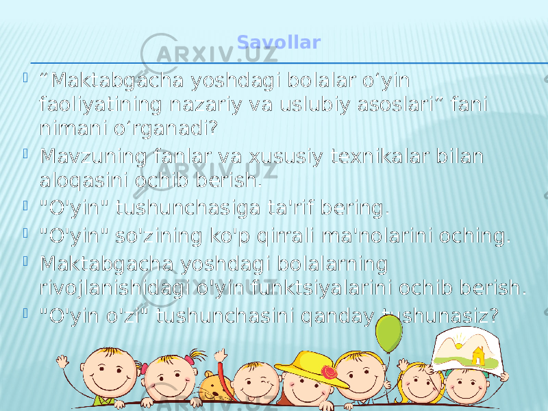 Savollar  “ Maktabgacha yoshdagi bolalar o‘yin faoliyatining nazariy va uslubiy asoslari” fani nimani o‘rganadi?  Mavzuning fanlar va xususiy texnikalar bilan aloqasini ochib berish.  &#34;O&#39;yin&#34; tushunchasiga ta&#39;rif bering.  &#34;O&#39;yin&#34; so&#39;zining ko&#39;p qirrali ma&#39;nolarini oching.  Maktabgacha yoshdagi bolalarning rivojlanishidagi o&#39;yin funktsiyalarini ochib berish.  &#34;O&#39;yin o&#39;zi&#34; tushunchasini qanday tushunasiz? 