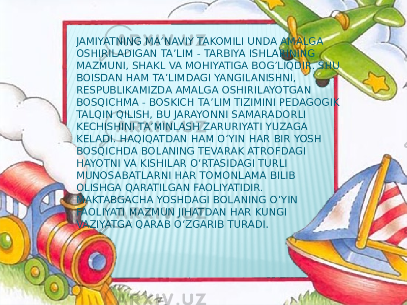 JAMIYATNING MA’NAVIY TAKOMILI UNDA AMALGA OSHIRILADIGAN TA’LIM - TARBIYA ISHLARINING MAZMUNI, SHAKL VA MOHIYATIGA BOG’LIQDIR. SHU BOISDAN HAM TA’LIMDAGI YANGILANISHNI, RESPUBLIKAMIZDA AMALGA OSHIRILAYOTGAN BOSQICHMA - BOSKICH TA’LIM TIZIMINI PEDAGOGIK TALQIN QILISH, BU JARAYONNI SAMARADORLI KECHISHINI TA’MINLASH ZARURIYATI YUZAGA KELADI. HAQIQATDAN HAM O‘YIN HAR BIR YOSH BOSQICHDA BOLANING TEVARAK ATROFDAGI HAYOTNI VA KISHILAR O‘RTASIDAGI TURLI MUNOSABATLARNI HAR TOMONLAMA BILIB OLISHGA QARATILGAN FAOLIYATIDIR. MAKTABGACHA YOSHDAGI BOLANING O‘YIN FAOLIYATI MAZMUN JIHATDAN HAR KUNGI VAZIYATGA QARAB O‘ZGARIB TURADI. 