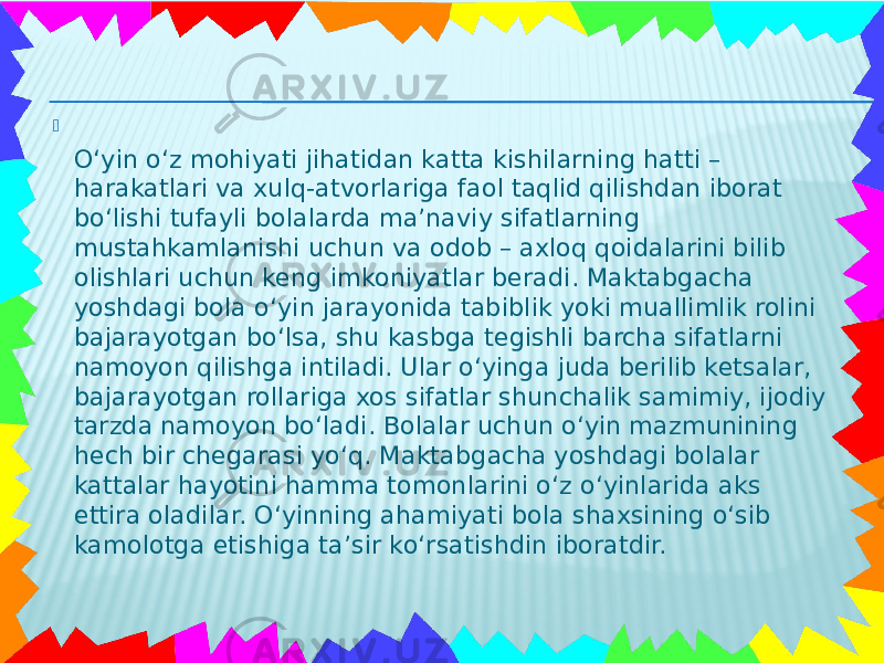  O‘yin o‘z mohiyati jihatidan katta kishilarning hatti – harakatlari va xulq-atvorlariga faol taqlid qilishdan iborat bo‘lishi tufayli bolalarda ma’naviy sifatlarning mustahkamlanishi uchun va odob – axloq qoidalarini bilib olishlari uchun keng imkoniyatlar beradi. Maktabgacha yoshdagi bola o‘yin jarayonida tabiblik yoki muallimlik rolini bajarayotgan bo‘lsa, shu kasbga tegishli barcha sifatlarni namoyon qilishga intiladi. Ular o‘yinga juda berilib ketsalar, bajarayotgan rollariga xos sifatlar shunchalik samimiy, ijodiy tarzda namoyon bo‘ladi. Bolalar uchun o‘yin mazmunining hech bir chegarasi yo‘q. Maktabgacha yoshdagi bolalar kattalar hayotini hamma tomonlarini o‘z o‘yinlarida aks ettira oladilar. O‘yinning ahamiyati bola shaxsining o‘sib kamolotga etishiga ta’sir ko‘rsatishdin iboratdir. 