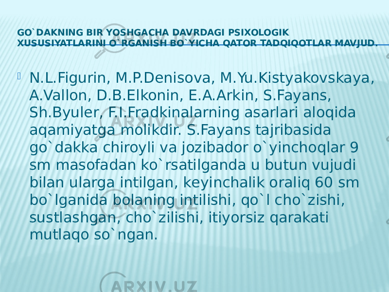 GO`DAKNING BIR YOSHGACHA DAVRDAGI PSIXOLOGIK XUSUSIYATLARINI O`RGANISH BO`YICHA QATOR TADQIQOTLAR MAVJUD.  N.L.Figurin, M.P.Dеnisova, M.Yu.Kistyakovskaya, A.Vallon, D.B.Elkonin, Е.A.Arkin, S.Fayans, Sh.Byulеr, F.I.Fradkinalarning asarlari aloqida aqamiyatga molikdir. S.Fayans tajribasida go`dakka chiroyli va jozibador o`yinchoqlar 9 sm masofadan ko`rsatilganda u butun vujudi bilan ularga intilgan, kеyinchalik oraliq 60 sm bo`lganida bolaning intilishi, qo`l cho`zishi, sustlashgan, cho`zilishi, itiyorsiz qarakati mutlaqo so`ngan. 