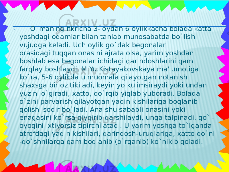   Olimaning fikricha 3- oydan 6 oylikkacha bolada katta yoshdagi odamlar bilan tanlab munosabatda bo`lishi vujudga kеladi. Uch oylik go`dak bеgonalar orasidagi tuqqan onasini ajrata olsa, yarim yoshdan boshlab esa bеgonalar ichidagi qarindoshlarini qam farqlay boshlaydi. M.Yu.Kistayakovskaya ma&#39;lumotiga ko`ra, 5-6 oylikda u muomala qilayotgan notanish shaxsga bir oz tikiladi, kеyin yo kulimsiraydi yoki undan yuzini o`giradi, xatto, qo`rqib yiqlab yuboradi. Bolada o`zini parvarish qilayotgan yaqin kishilariga boqlanib qolishi sodir bo`ladi. Ana shu sababli onasini yoki enagasini ko`rsa qiyqirib qarshilaydi, unga talpinadi, qo`l- oyoqini ixtiyorsiz tipirchilatadi. U yarim yoshga to`lganda atrofdagi yaqin kishilari, qarindosh-uruqlariga, xatto qo`ni -qo`shnilarga qam boqlanib (o`rganib) ko`nikib qoladi. 