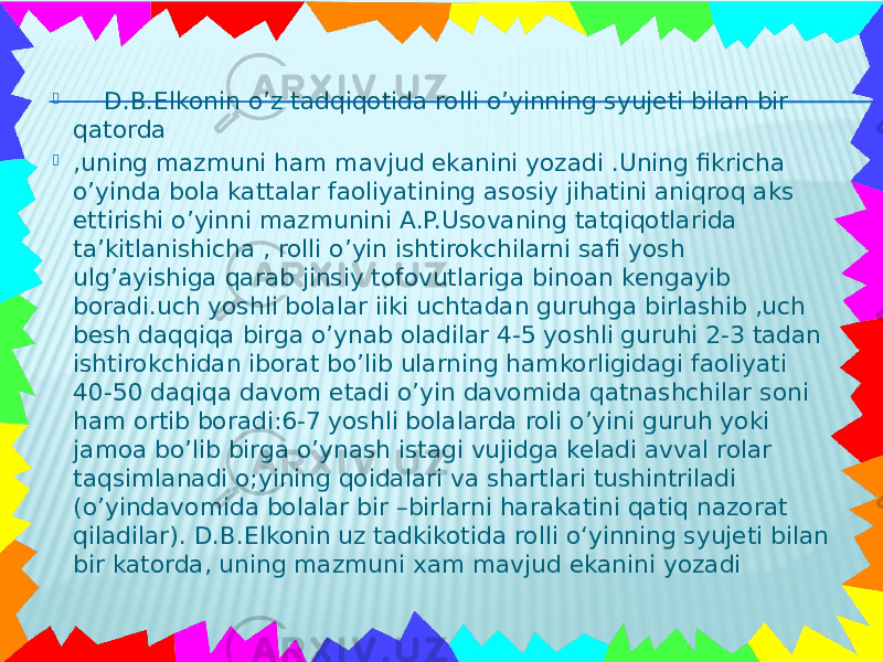  D.B.Elkonin o’z tadqiqotida rolli o’yinning syujeti bilan bir qatorda  ,uning mazmuni ham mavjud ekanini yozadi .Uning fikricha o’yinda bola kattalar faoliyatining asosiy jihatini aniqroq aks ettirishi o’yinni mazmunini A.P.Usovaning tatqiqotlarida ta’kitlanishicha , rolli o’yin ishtirokchilarni safi yosh ulg’ayishiga qarab jinsiy tofovutlariga binoan kengayib boradi.uch yoshli bolalar iiki uchtadan guruhga birlashib ,uch besh daqqiqa birga o’ynab oladilar 4-5 yoshli guruhi 2-3 tadan ishtirokchidan iborat bo’lib ularning hamkorligidagi faoliyati 40-50 daqiqa davom etadi o’yin davomida qatnashchilar soni ham ortib boradi:6-7 yoshli bolalarda roli o’yini guruh yoki jamoa bo’lib birga o’ynash istagi vujidga keladi avval rolar taqsimlanadi o;yining qoidalari va shartlari tushintriladi (o’yindavomida bolalar bir –birlarni harakatini qatiq nazorat qiladilar). D.B.Elkonin uz tadkikotida rolli o‘yinning syujeti bilan bir katorda, uning mazmuni xam mavjud ekanini yozadi 