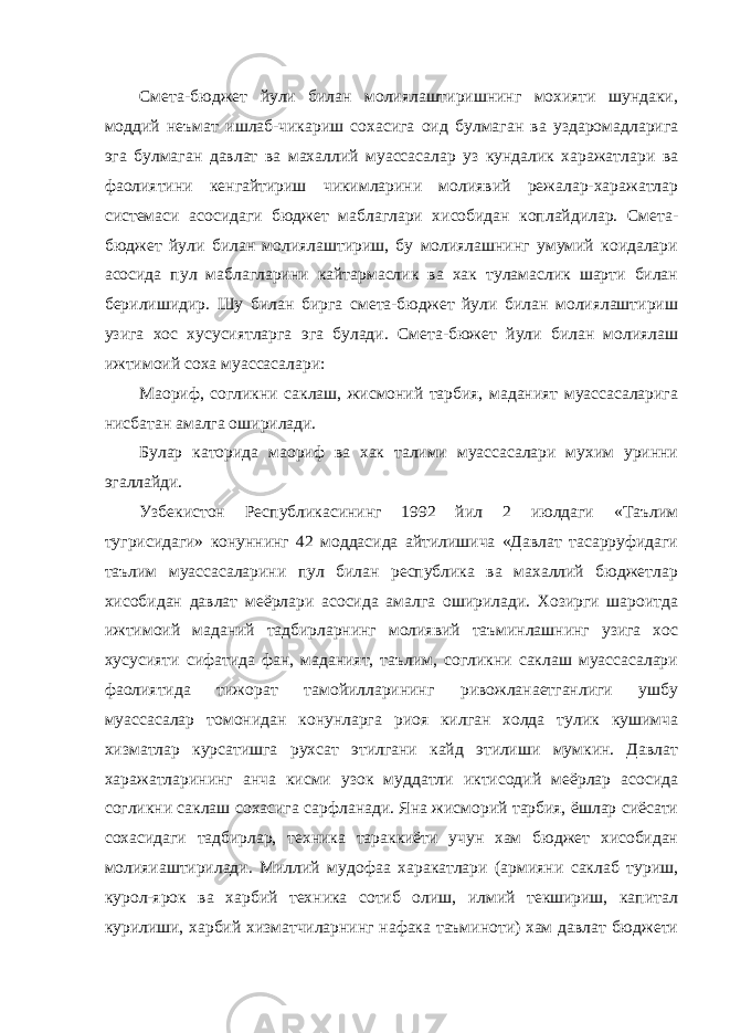  Смета-бюджет йули билан молиялаштиришнинг мохияти шундаки, моддий неъмат ишлаб-чикариш сохасига оид булмаган ва уздаромадларига эга булмаган давлат ва махаллий муассасалар уз кундалик харажатлари ва фаолиятини кенгайтириш чикимларини молиявий режалар-харажатлар системаси асосидаги бюджет маблаглари хисобидан коплайдилар. Смета- бюджет йули билан молиялаштириш, бу молиялашнинг умумий коидалари асосида пул маблагларини кайтармаслик ва хак туламаслик шарти билан берилишидир. Шу билан бирга смета-бюджет йули билан молиялаштириш узига хос хусусиятларга эга булади. Смета-бюжет йули билан молиялаш ижтимоий соха муассасалари: Маориф, согликни саклаш, жисмоний тарбия, маданият муассасаларига нисбатан амалга оширилади. Булар каторида маориф ва хак талими муассасалари мухим уринни эгаллайди. Узбекистон Республикасининг 1992 йил 2 июлдаги «Таълим тугрисидаги» конуннинг 42 моддасида айтилишича «Давлат тасарруфидаги таълим муассасаларини пул билан республика ва махаллий бюджетлар хисобидан давлат меёрлари асосида амалга оширилади. Хозирги шароитда ижтимоий маданий тадбирларнинг молиявий таъминлашнинг узига хос хусусияти сифатида фан, маданият, таълим, согликни саклаш муассасалари фаолиятида тижорат тамойилларининг ривожланаетганлиги ушбу муассасалар томонидан конунларга риоя килган холда тулик кушимча хизматлар курсатишга рухсат этилгани кайд этилиши мумкин. Давлат харажатларининг анча кисми узок муддатли иктисодий меёрлар асосида согликни саклаш сохасига сарфланади. Яна жисморий тарбия, ёшлар сиёсати сохасидаги тадбирлар, техника тараккиёти учун хам бюджет хисобидан молияиаштирилади. Миллий мудофаа харакатлари (армияни саклаб туриш, курол-ярок ва харбий техника сотиб олиш, илмий текшириш, капитал курилиши, харбий хизматчиларнинг нафака таъминоти) хам давлат бюджети 