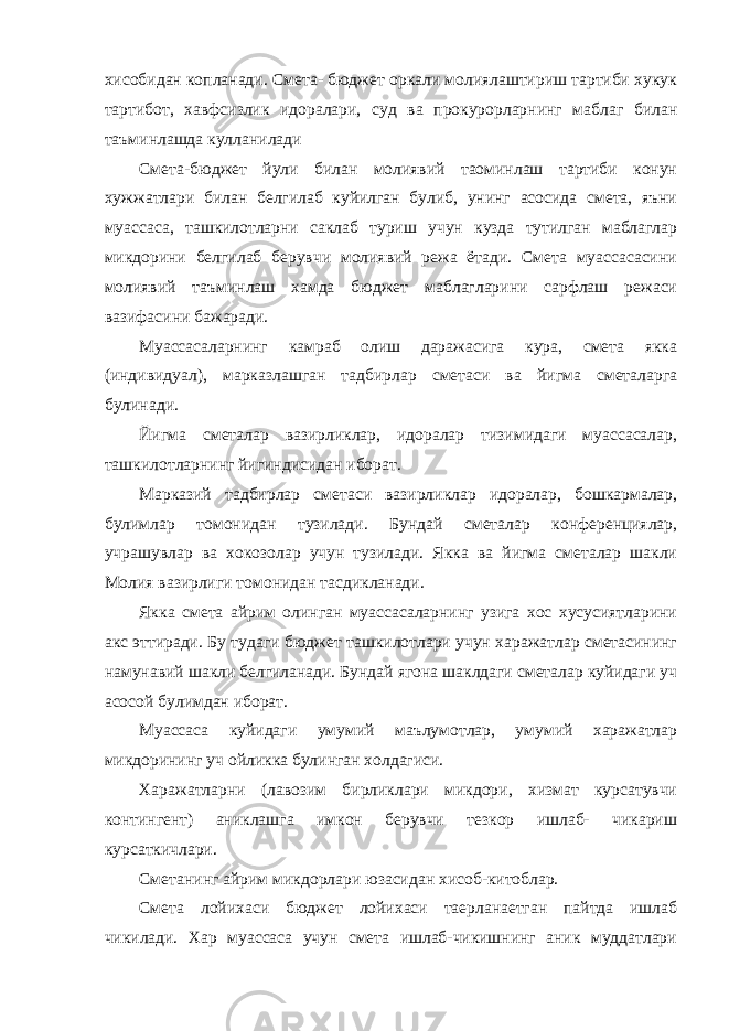 хисобидан копланади. Смета- бюджет оркали молиялаштириш тартиби хукук тартибот, хавфсизлик идоралари, суд ва прокурорларнинг маблаг билан таъминлашда кулланилади Смета-бюджет йули билан молиявий таoминлаш тартиби конун хужжатлари билан белгилаб куйилган булиб, унинг асосида смета, яъни муассаса, ташкилотларни саклаб туриш учун кузда тутилган маблаглар микдорини белгилаб берувчи молиявий режа ётади. Смета муассасасини молиявий таъминлаш хамда бюджет маблагларини сарфлаш режаси вазифасини бажаради. Муассасаларнинг камраб олиш даражасига кура, смета якка (индивидуал), марказлашган тадбирлар сметаси ва йигма сметаларга булинади. Йигма сметалар вазирликлар, идоралар тизимидаги муассасалар, ташкилотларнинг йигиндисидан иборат. Марказий тадбирлар сметаси вазирликлар идоралар, бошкармалар, булимлар томонидан тузилади. Бундай сметалар конференциялар, учрашувлар ва хокозолар учун тузилади. Якка ва йигма сметалар шакли Молия вазирлиги томонидан тасдикланади. Якка смета айрим олинган муассасаларнинг узига хос хусусиятларини акс эттиради. Бу тудаги бюджет ташкилотлари учун харажатлар сметасининг намунавий шакли белгиланади. Бундай ягона шаклдаги сметалар куйидаги уч асосой булимдан иборат. Муассаса куйидаги умумий маълумотлар, умумий харажатлар микдорининг уч ойликка булинган холдагиси. Харажатларни (лавозим бирликлари микдори, хизмат курсатувчи контингент) аниклашга имкон берувчи тезкор ишлаб- чикариш курсаткичлари. Сметанинг айрим микдорлари юзасидан хисоб-китоблар. Смета лойихаси бюджет лойихаси таерланаетган пайтда ишлаб чикилади. Хар муассаса учун смета ишлаб-чикишнинг аник муддатлари 