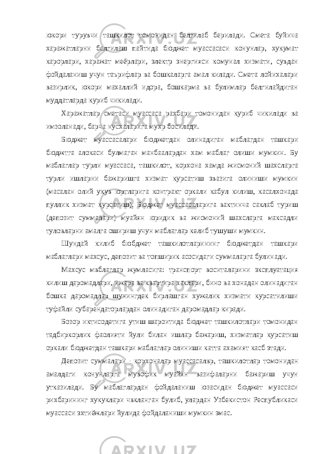 юкори турувчи ташкилот томонидан белгилаб берилади. Смета буйича харажатларни белгилаш пайтида бюджет муассасаси конунлар, хукумат карорлари, харажат меёрлари, электр энергияси комунал хизмати, сувдан фойдаланиш учун таърифлар ва бошкаларга амал килади. Смета лойихалари вазирлик, юкори махаллий идора, бошкарма ва булимлар белгилайдиган муддатларда куриб чикилади. Харажатлар сметаси муассаса рахбари томонидан куриб чикилади ва имзоланади, барча нусхаларига мухр босилади. Бюджет муассасалари бюджетдан олинадиган маблагдан ташкари бюджтга алокаси булмаган манбаалардан хам маблаг олиши мумкин. Бу маблаглар турли муассаса, ташкилот, корхона хамда жисмоний шахсларга турли ишларни бажаришга хизмат курсатиш эвазига олиниши мумкин (масалан олий укув юртларига контракт оркали кабул килиш, касалхонада пуллик хизмат курсатиш). Бюджет муассасаларига вактинча саклаб туриш (депозит суммалари) муайян юридик ва жисмоний шахсларга максадли туловларни амалга ошириш учун маблаглар келиб тушуши мумкин. Шундай килиб бюбджет ташкилотларининг бюджетдан ташкари маблаглари махсус, депозит ва топширик асосидаги суммаларга булинади. Махсус мвблаглар жумласига: транспорт воситаларини эксплуатация килиш даромадлари, ижара ва квартира хаклари, бино ва хонадан олинадиган бошка даромадлар шунингдек бирлашган хужалик хизмати курсатилиши туфайли субарендаторлардан олинадиган даромадлар киради. Бозор иктисодетига утиш шароитида бюджет ташкилотлари томонидан тадбиркорлик фаолияти йули билан ишлар бажариш, хизматлар курсатиш оркали бюджетдан ташкари маблаглар олиниши катта ахамият касб этади. Депозит суммалари - корхоналар муассасалвр, ташкилотлар томонидан амалдаги конунларга мувофик муайян вазифаларни бажариш учун утказилади. Бу маблаглардан фойдаланиш юзасидан бюджет муассаси рихбарининг хукуклари чвкланган булиб, улардан Узбекистон Республикаси муассаси эхтиёжлари йулида фойдаланиши мумкин эмас. 