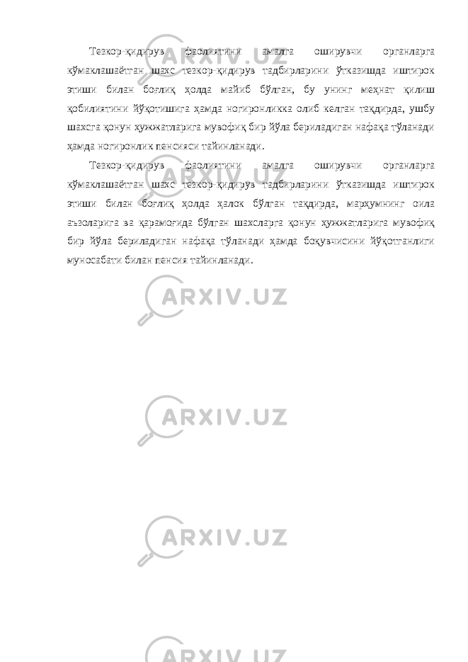 Тезкор-қидирув фаолиятини амалга оширувчи органларга кўмаклашаётган шахс тезкор-қидирув тадбирларини ўтказишда иштирок этиши билан боғлиқ ҳолда майиб бўлган, бу унинг меҳнат қилиш қобилиятини йўқотишига ҳамда ногиронликка олиб келган тақдирда, ушбу шахсга қонун ҳужжатларига мувофиқ бир йўла бериладиган нафақа тўланади ҳамда ногиронлик пенсияси тайинланади. Тезкор-қидирув фаолиятини амалга оширувчи органларга кўмаклашаётган шахс тезкор-қидирув тадбирларини ўтказишда иштирок этиши билан боғлиқ ҳолда ҳалок бўлган тақдирда, марҳумнинг оила аъзоларига ва қарамоғида бўлган шахсларга қонун ҳужжатларига мувофиқ бир йўла бериладиган нафақа тўланади ҳамда боқувчисини йўқотганлиги муносабати билан пенсия тайинланади. 