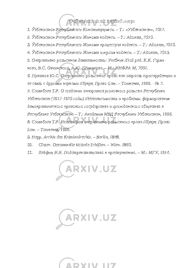 Фойдаланилган адабиётлар: 1. Ўзбекистон Республикаси Конституцияси. – Т.: «Узбекистан», 2012. 2. Ўзбекистон Республикаси Жиноят кодекси. – Т.: Адолат, 2010. 3. Ўзбекистон Республикаси Жиноят процессуал кодекси. – Т.: Адолат, 2010. 4. Ўзбекистон Республикаси Жиноят ижроия кодекси. – Т.: Адолат, 2013. 5. Оперативно-розыскная деятельность: Учебник /Под ред. К.К. Горяи- нова, В.С. Овчинского, А.Ю. Шумилова. – М.: ИНФРА-М, 2001. 6. Пулатов Ю.С. Оперативно-розыскное право как отрасль юриспруденции и ее связь с другими науками //Хуқуқ-Право-Law. – Тошкент, 1999. - № 2. 7. Саитбаев Т.Р. О создании аппаратов уголовного розыска Республики Узбекистан (1917-1920 годы) //Независимость и проблемы формирования демократического правового государства и гражданского общества в Республике Узбекистан. – Т.: Академия МВД Республики Узбекистан, 1996. 8. Саитбаев Т.Р. Из истории оперативно-розыскного права //Хуқуқ-Право- Law. – Тошкент, 1999. 9. Hepp. Archiv des Kriminalrechis. – Berlin, 1848. 10. Claser. Oesammelie kicisele Schifien. – Wien. 1860. 11. Хейфиц И.Я. Подстрекательство к преступлению. – М.: МГУ, 1914. 