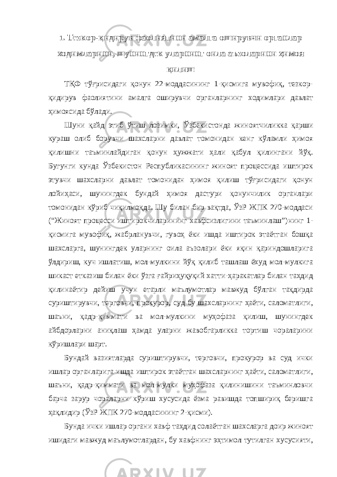 1 . Тезкор-қидирув фаолиятини амалга оширувчи органлар ходимларини, шунингдек уларнинг оила аъзоларини ҳимоя қилиш ТҚФ тўғрисидаги қонун 22-моддасининг 1-қисмига мувофиқ, тезкор- қидирув фаолиятини амалга оширувчи органларнинг ходимлари давлат ҳимоясида бўлади. Шуни қайд этиб ўтиш лозимки, Ўзбекистонда жиноятчиликка қарши кураш олиб борувчи шахсларни давлат томонидан кенг кўламли ҳимоя қилишни таъминлайдиган қонун ҳужжати ҳали қабул қилингани йўқ. Бугунги кунда Ўзбекистон Республикасининг жиноят процессида иштирок этувчи шахсларни давлат томонидан ҳимоя қилиш тўғрисидаги қонун лойиҳаси, шунингдек бундай ҳимоя дастури қонунчилик органлари томонидан кўриб чиқилмоқда. Шу билан бир вақтда, ЎзР ЖПК 270-моддаси (“Жиноят процесси иштирокчиларининг хавфсизлигини таъминлаш”)нинг 1- қисмига мувофиқ, жабрланувчи, гувоҳ ёки ишда иштирок этаётган бошқа шахсларга, шунингдек уларнинг оила аъзолари ёки яқин қариндошларига ўлдириш, куч ишлатиш, мол-мулкини йўқ қилиб ташлаш ёхуд мол-мулкига шикаст етказиш билан ёки ўзга ғайриҳуқуқий хатти-ҳаракатлар билан таҳдид қилинаётир дейиш учун етарли маълумотлар мавжуд бўлган тақдирда суриштирувчи, терговчи, прокурор, суд бу шахсларнинг ҳаёти, саломатлиги, шаъни, қадр-қиммати ва мол-мулкини муҳофаза қилиш, шунингдек айбдорларни аниқлаш ҳамда уларни жавобгарликка тортиш чораларини кўришлари шарт. Бундай вазиятларда суриштирувчи, терговчи, прокурор ва суд ички ишлар органларига ишда иштирок этаётган шахсларнинг ҳаёти, саломатлиги, шаъни, қадр-қиммати ва мол-мулки муҳофаза қилинишини таъминловчи барча зарур чораларни кўриш хусусида ёзма равишда топшириқ беришга ҳақлидир (ЎзР ЖПК 270-моддасининг 2-қисми). Бунда ички ишлар органи хавф таҳдид солаётган шахсларга доир жиноят ишидаги мавжуд маълумотлардан, бу хавфнинг эҳтимол тутилган хусусияти, 