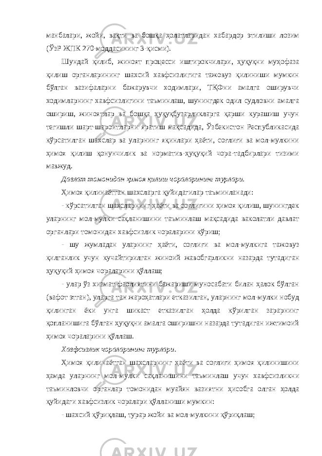 манбалари, жойи, вақти ва бошқа ҳолатларидан хабардор этилиши лозим (ЎзР ЖПК 270-моддасининг 3-қисми). Шундай қилиб, жиноят процесси иштирокчилари, ҳуқуқни муҳофаза қилиш органларининг шахсий хавфсизлигига тажовуз қилиниши мумкин бўлган вазифаларни бажарувчи ходимлари, ТҚФни амалга оширувчи ходимларнинг хавфсизлигини таъминлаш, шунингдек одил судловни амалга ошириш, жиноятлар ва бошқа ҳуқуқбузарликларга қарши курашиш учун тегишли шарт-шароитларни яратиш мақсадида, Ўзбекистон Республикасида кўрсатилган шахслар ва уларнинг яқинлари ҳаёти, соғлиғи ва мол-мулкини ҳимоя қилиш қонунчилик ва норматив-ҳуқуқий чора-тадбирлари тизими мавжуд. Давлат томонидан ҳимоя қилиш чораларининг турлари. Ҳимоя қилинаётган шахсларга қуйидагилар таъминланади: - кўрсатилган шахсларнинг ҳаёти ва соғлиғини ҳимоя қилиш, шунингдек уларнинг мол-мулки сақланишини таъминлаш мақсадида ваколатли давлат органлари томонидан хавфсизлик чораларини кўриш; - шу жумладан уларнинг ҳаёти, соғлиғи ва мол-мулкига тажовуз қилганлик учун кучайтирилган жиноий жавобгарликни назарда тутадиган ҳуқуқий ҳимоя чораларини қўллаш; - улар ўз хизмат фаолиятини бажариши муносабати билан ҳалок бўлган (вафот этган), уларга тан жароҳатлари етказилган, уларнинг мол-мулки нобуд қилинган ёки унга шикаст етказилган ҳолда кўрилган зарарнинг қопланишига бўлган ҳуқуқни амалга оширишни назарда тутадиган ижтимоий ҳимоя чораларини қўллаш. Хавфсизлик чораларининг турлари. Ҳимоя қилинаётган шахсларнинг ҳаёти ва соғлиғи ҳимоя қилинишини ҳамда уларнинг мол-мулки сақланишини таъминлаш учун хавфсизликни таъминловчи органлар томонидан муайян вазиятни ҳисобга олган ҳолда қуйидаги хавфсизлик чоралари қўлланиши мумкин: - шахсий қўриқлаш, турар жойи ва мол-мулкини қўриқлаш; 