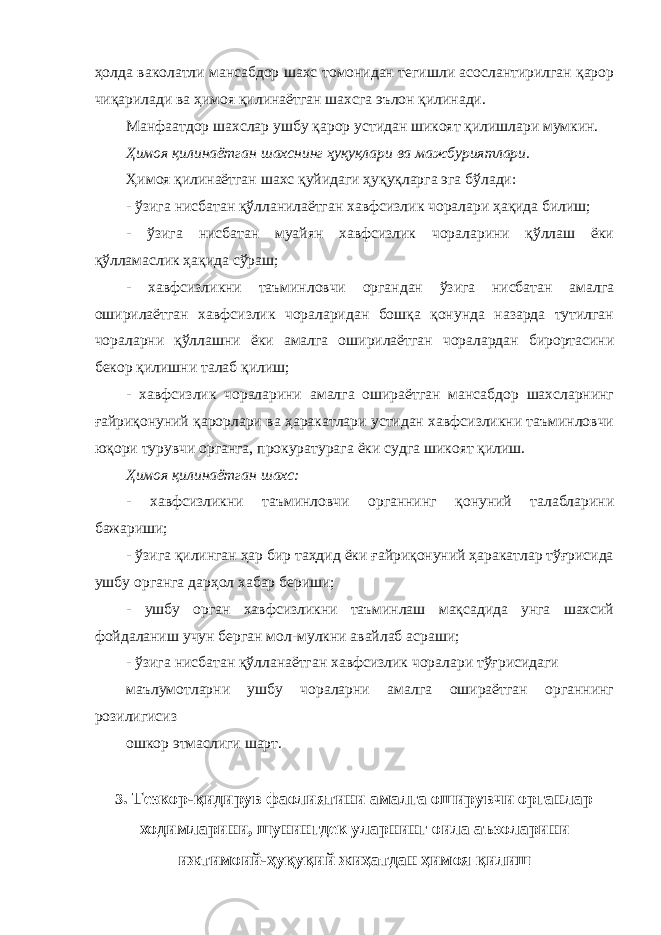 ҳолда ваколатли мансабдор шахс томонидан тегишли асослантирилган қарор чиқарилади ва ҳимоя қилинаётган шахсга эълон қилинади. Манфаатдор шахслар ушбу қарор устидан шикоят қилишлари мумкин. Ҳимоя қилинаётган шахснинг ҳуқуқлари ва мажбуриятлари . Ҳимоя қилинаётган шахс қуйидаги ҳуқуқларга эга бўлади: - ўзига нисбатан қўлланилаётган хавфсизлик чоралари ҳақида билиш; - ўзига нисбатан муайян хавфсизлик чораларини қўллаш ёки қўлламаслик ҳақида сўраш; - хавфсизликни таъминловчи органдан ўзига нисбатан амалга оширилаётган хавфсизлик чораларидан бошқа қонунда назарда тутилган чораларни қўллашни ёки амалга оширилаётган чоралардан бирортасини бекор қилишни талаб қилиш; - хавфсизлик чораларини амалга ошираётган мансабдор шахсларнинг ғайриқонуний қарорлари ва ҳаракатлари устидан хавфсизликни таъминловчи юқори турувчи органга, прокуратурага ёки судга шикоят қилиш. Ҳимоя қилинаётган шахс: - хавфсизликни таъминловчи органнинг қонуний талабларини бажариши; - ўзига қилинган ҳар бир таҳдид ёки ғайриқонуний ҳаракатлар тўғрисида ушбу органга дарҳол хабар бериши; - ушбу орган хавфсизликни таъминлаш мақсадида унга шахсий фойдаланиш учун берган мол-мулкни авайлаб асраши; - ўзига нисбатан қўлланаётган хавфсизлик чоралари тўғрисидаги маълумотларни ушбу чораларни амалга ошираётган органнинг розилигисиз ошкор этмаслиги шарт. 3 . Тезкор-қидирув фаолиятини амалга оширувчи органлар ходимларини, шунингдек уларнинг оила аъзоларини ижтимоий-ҳуқуқий жиҳатдан ҳимоя қилиш 