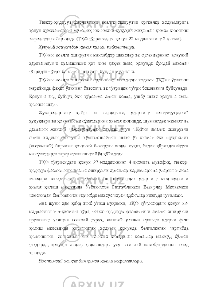 Тезкор-қидирув фаолиятини амалга оширувчи органлар ходимларига қонун ҳужжатларига мувофиқ ижтимоий-ҳуқуқий жиҳатдан ҳимоя қилиниш кафолатлари берилади (ТҚФ тўғрисидаги қонун 22-моддасининг 2-қисми). Ҳуқуқий жиҳатдан ҳимоя қилиш кафолатлари. ТҚФни амалга оширувчи мансабдор шахслар ва органларнинг қонуний ҳаракатларига аралашишга ҳеч ким ҳақли эмас, қонунда бундай ваколат тўғридан-тўғри берилган шахслар бундан мустасно. ТҚФни амалга оширувчи органнинг ваколатли ходими ТҚТни ўтказиш жараёнида фақат ўзининг бевосита ва тўғридан-тўғри бошлиғига бўйсунади. Қонунга зид буйруқ ёки кўрсатма олган ҳолда, ушбу шахс қонунга амал қилиши шарт. Фуқароларнинг ҳаёти ва соғлиғини, уларнинг конститу циявий ҳуқуқлари ва қонуний манфаатларини ҳимоя қилишда, шунингдек жамият ва давлатни жиноий тажовузлардан сақлаш учун ТҚФни амалга оширувчи орган ходими ёки унга кўмаклашаётган шахс ўз хизмат ёки фуқаролик (ижтимоий) бурчини қонуний бажарган ҳолда ҳуқуқ билан қўриқланаётган манфаатларга зарар етказишига йўл қўйилади. ТҚФ тўғрисидаги қонун 22-моддасининг 4-қисмига мувофиқ, тезкор- қидирув фаолиятини амалга оширувчи органлар ходимлари ва уларнинг оила аъзолари хавфсизлигини таъминлаш, шунингдек уларнинг мол-мулкини ҳимоя қилиш мақсадида Ўзбекистон Республикаси Вазирлар Маҳкамаси томонидан белгиланган тартибда махсус чора-тадбирлар назарда тутилади. Яна шуни ҳам қайд этиб ўтиш муҳимки, ТҚФ тўғрисидаги қонун 22- моддасининг 5-қисмига кўра, тезкор-қидирув фаолиятини амалга оширувчи органнинг уюшган жиноий гуруҳ, жиноий уюшма орасига уларни фош қилиш мақсадида киритилган ходими қонунда белгиланган тартибда қилмишнинг жиноийлигини истисно қиладиган ҳолатлар мавжуд бўлган тақдирда, қонунга хилоф қилмишлари учун жиноий жавобгарликдан озод этилади. Ижтимоий жиҳатдан ҳимоя қилиш кафолатлари. 