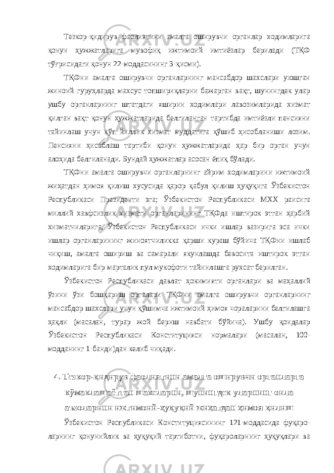 Тезкор-қидирув фаолиятини амалга оширувчи органлар ходимларига қонун ҳужжатларига мувофиқ ижтимоий имтиёзлар берилади (ТҚФ тўғрисидаги қонун 22-моддасининг 3-қисми). ТҚФни амалга оширувчи органларнинг мансабдор шахслари уюшган жиноий гуруҳларда махсус топшириқларни бажарган вақт, шунингдек улар ушбу органларнинг штатдаги яширин ходимлари лавозимларида хизмат қилган вақт қонун ҳужжатларида белгиланган тартибда имтиёзли пенсияни тайинлаш учун кўп йиллик хизмат муддатига қўшиб ҳисобланиши лозим. Пенсияни ҳисоблаш тартиби қонун ҳужжатларида ҳар бир орган учун алоҳида белгиланади. Бундай ҳужжатлар асосан ёпиқ бўлади. ТҚФни амалга оширувчи органларнинг айрим ходимларини ижтимоий жиҳатдан ҳимоя қилиш хусусида қарор қабул қилиш ҳуқуқига Ўзбекистон Республикаси Президенти эга; Ўзбекистон Республикаси МХХ раисига миллий хавфсизлик хизмати органларининг ТҚФда иштирок этган ҳарбий хизматчиларига, Ўзбекистон Республикаси ички ишлар вазирига эса ички ишлар органларининг жиноятчиликка қарши кураш бўйича ТҚФни ишлаб чиқиш, амалга ошириш ва самарали якунлашда бевосита иштирок этган ходимларига бир марталик пул мукофоти тайинлашга рухсат берилган. Ўзбекистон Республикаси давлат ҳокимияти органлари ва маҳаллий ўзини ўзи бошқариш орга лари ТҚФни амалга оширувчи органларнинг мансабдор шахслари учун қўшимча ижтимоий ҳимоя чораларини белгилашга ҳақли (масалан, турар жой бериш навбати бўйича). Ушбу қоидалар Ўзбекистон Республикаси Конституци яс и нормалари ( масалан, 100- модданинг 1-банди ) дан келиб чиқади . 4 . Тезкор-қидирув фаолиятини амалга оширувчи органларга кўмаклашаётган шахсларни, шунингдек уларнинг оила аъзоларини ижтимоий-ҳуқуқий жиҳатдан ҳимоя қилиш Ўзбекистон Республикаси Конституциясининг 121-моддасида фуқаро- ларнинг қонунийлик ва ҳуқуқий тартиботни, фуқароларнинг ҳуқуқлари ва 