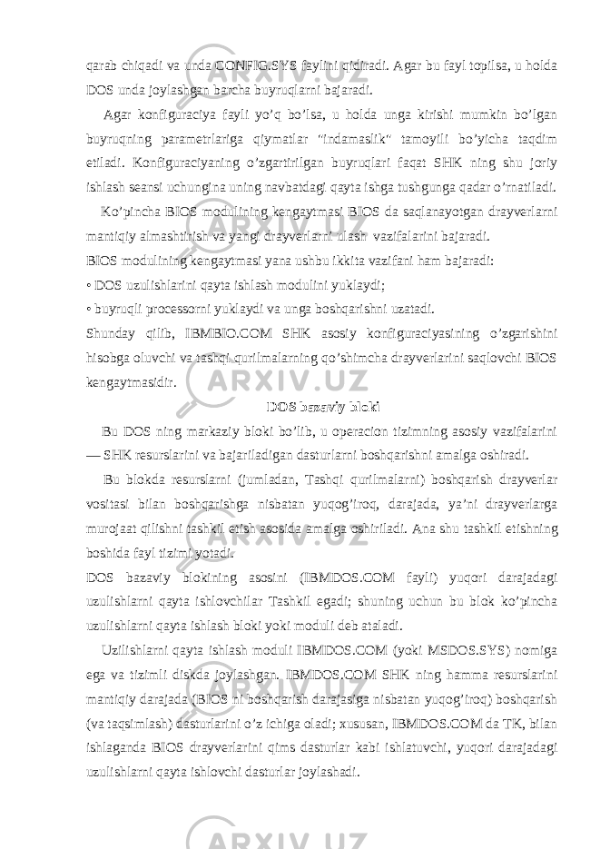 qarab chiqadi va unda CONFIG.SYS faylini qidiradi. Agar bu fayl topilsa, u holda DOS unda joylashgan barcha buyruqlarni bajaradi.       Agar konfiguraciya fayli yo’q bo’lsa, u holda unga kirishi mumkin bo’lgan buyruqning parametrlariga qiymatlar &#34;indamaslik&#34; tamoyili bo’yicha taqdim е tiladi. Konfiguraciyaning o’zgartirilgan buyruqlari faqat SHK ning shu joriy ishlash seansi uchungina uning navbatdagi qayta ishga tushgunga qadar o’rnatiladi.       Ko’pincha BIOS modulining kengaytmasi BIOS da saqlanayotgan drayverlarni mantiqiy almashtirish va yangi drayverlarni ulash   vazifalarini bajaradi. BIOS modulining kengaytmasi yana ushbu ikkita vazifani ham bajaradi: • DOS uzulishlarini qayta ishlash modulini yuklaydi; • buyruqli processorni yuklaydi va unga boshqarishni uzatadi. Shunday qilib, IBMBIO.COM SHK asosiy konfiguraciyasining o’zgarishini hisobga oluvchi va tashqi qurilmalarning qo’shimcha drayverlarini saqlovchi BIOS kengaytmasidir.   DOS bazaviy bloki       Bu DOS ning markaziy bloki bo’lib, u operacion tizimning asosiy vazifalarini — SHK resurslarini va bajariladigan dasturlarni boshqarishni amalga oshiradi.       Bu blokda resurslarni (jumladan, Tashqi qurilmalarni) boshqarish drayverlar vositasi bilan boshqarishga nisbatan yuqog’iroq, darajada, ya’ni drayverlarga murojaat qilishni tashkil е tish asosida amalga oshiriladi. Ana shu tashkil е tishning boshida fayl tizimi yotadi. DOS bazaviy blokining asosini (IBMDOS.COM fayli) yuqori darajadagi uzulishlarni qayta ishlovchilar Tashkil е gadi; shuning uchun bu blok ko’pincha uzulishlarni qayta ishlash bloki yoki moduli deb ataladi.       Uzilishlarni qayta ishlash moduli IBMDOS.COM (yoki MSDOS.SYS) nomiga е ga va tizimli diskda joylashgan. IBMDOS.COM SHK ning hamma resurslarini mantiqiy darajada (BIOS ni boshqarish darajasiga nisbatan yuqog’iroq) boshqarish (va taqsimlash) dasturlarini o’z ichiga oladi; xususan, IBMDOS.COM da TK, bilan ishlaganda BIOS drayverlarini qims dasturlar kabi ishlatuvchi, yuqori darajadagi uzulishlarni qayta ishlovchi dasturlar joylashadi. 