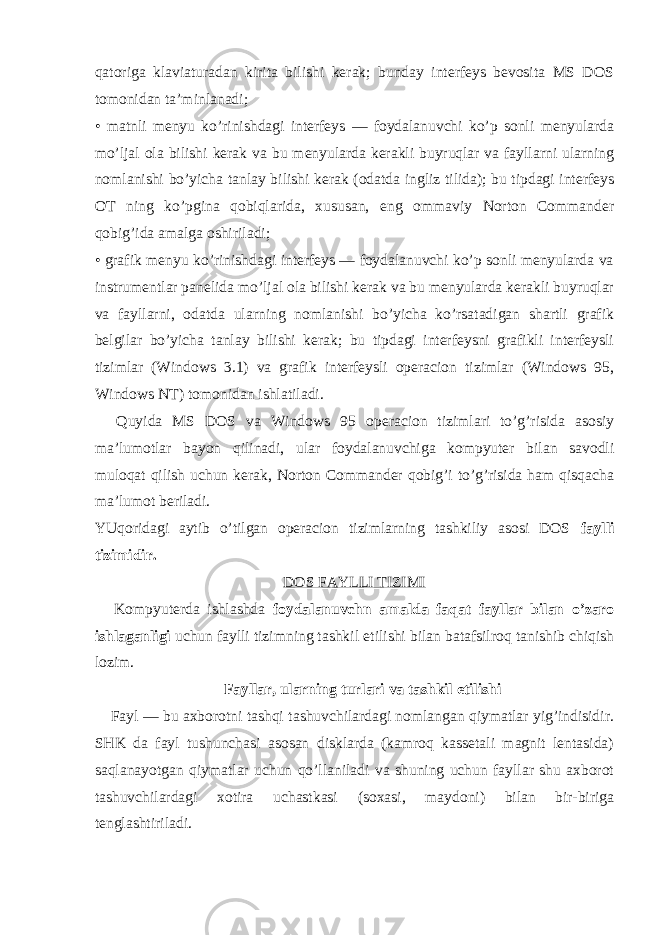 qatoriga klaviaturadan kirita bilishi kerak; bunday interfeys bevosita MS DOS tomonidan ta’minlanadi; • matnli menyu ko’rinishdagi interfeys — foydalanuvchi ko’p sonli menyularda mo’ljal ola bilishi kerak va bu menyularda kerakli buyruqlar va fayllarni ularning nomlanishi bo’yicha tanlay bilishi kerak (odatda ingliz tilida); bu tipdagi interfeys OT ning ko’pgina qobiqlarida, xususan, е ng ommaviy Norton Commander qobig’ida amalga oshiriladi; • grafik menyu ko’rinishdagi interfeys — foydalanuvchi ko’p sonli menyularda va instrumentlar panelida mo’ljal ola bilishi kerak va bu menyularda kerakli buyruqlar va fayllarni, odatda ularning nomlanishi bo’yicha ko’rsatadigan shartli grafik belgilar bo’yicha tanlay bilishi kerak; bu tipdagi interfeysni grafikli interfeysli tizimlar (Windows 3.1) va grafik interfeysli operacion tizimlar (Windows 95, Windows NT) tomonidan ishlatiladi.       Quyida MS DOS va Windows 95 operacion tizimlari to’g’risida asosiy ma’lumotlar bayon qilinadi, ular foydalanuvchiga kompyuter bilan savodli muloqat qilish uchun kerak, Norton Commander qobig’i to’g’risida ham qisqacha ma’lumot beriladi. YUqoridagi aytib o’tilgan operacion tizimlarning tashkiliy asosi DOS faylli tizimidir. DOS FAYLLI TIZIMI       Kompyuterda ishlashda foydalanuvchn amalda faqat fayllar bilan o’zaro ishlaganligi uchun faylli tizimning tashkil е tilishi bilan batafsilroq tanishib chiqish lozim.       Fayllar, ularning turlari va tashkil е tilishi       Fayl — bu axborotni tashqi tashuvchilardagi nomlangan qiymatlar yig’indisidir. SHK da fayl tushunchasi asosan disklarda (kamroq kassetali magnit lentasida) saqlanayotgan qiymatlar uchun qo’llaniladi va shuning uchun fayllar shu axborot tashuvchilardagi xotira uchastkasi (soxasi, maydoni) bilan bir-biriga tenglashtiriladi. 