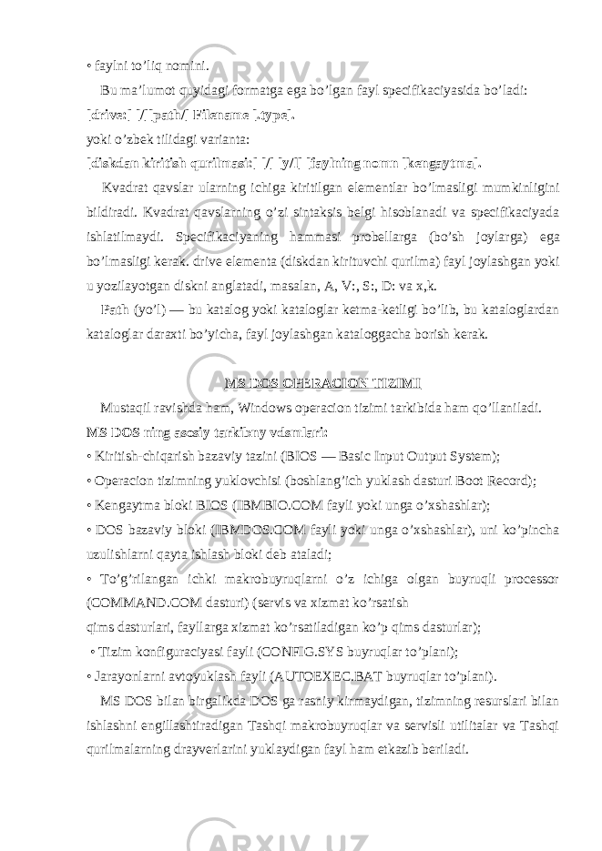 • faylni to’liq nomini.       Bu ma’lumot quyidagi formatga е ga bo’lgan fayl specifikaciyasida bo’ladi: [drive:] [/][path/] Filename [.type]. yoki o’zbek tilidagi varianta: [diskdan kiritish qurilmasi:] [/] [y/l] [faylning nomn [kengaytma].       Kvadrat qavslar ularning ichiga kiritilgan е lementlar bo’lmasligi mumkinligini bildiradi. Kvadrat qavslarning o’zi sintaksis belgi hisoblanadi va specifikaciyada ishlatilmaydi. Specifikaciyaning hammasi probellarga (bo’sh joylarga) е ga bo’lmasligi kerak. drive е lementa (diskdan kirituvchi qurilma) fayl joylashgan yoki u yozilayotgan diskni anglatadi, masalan, A, V:, S:, D: va x,k.       Path (yo’l) — bu katalog yoki kataloglar ketma-ketligi bo’lib, bu kataloglardan kataloglar daraxti bo’yicha, fayl joylashgan kataloggacha borish kerak. MS DOS OPERACION TIZIMI       Mustaqil ravishda ham, Windows operacion tizimi tarkibida ham qo’llaniladi. MS DOS ning asosiy tarkibny vdsmlari: • Kiritish-chiqarish bazaviy tazini (BIOS — Basic Input Output System); • Operacion tizimning yuklovchisi (boshlang’ich yuklash dasturi Boot Record); • Kengaytma bloki BIOS (IBMBIO.COM fayli yoki unga o’xshashlar); • DOS bazaviy bloki (IBMDOS.COM fayli yoki unga o’xshashlar), uni ko’pincha uzulishlarni qayta ishlash bloki deb ataladi; • To’g’rilangan ichki makrobuyruqlarni o’z ichiga olgan buyruqli processor (COMMAND.COM dasturi) (servis va xizmat ko’rsatish qims dasturlari, fayllarga xizmat ko’rsatiladigan ko’p qims dasturlar);   • Tizim konfiguraciyasi fayli (CONFIG.SYS buyruqlar to’plani); • Jarayonlarni avtoyuklash fayli (AUTOEXEC.BAT buyruqlar to’plani).       MS DOS bilan birgalikda DOS ga rasniy kirmaydigan, tizimning resurslari bilan ishlashni engillashtiradigan Tashqi makrobuyruqlar va servisli utilitalar va Tashqi qurilmalarning drayverlarini yuklaydigan fayl ham etkazib beriladi. 