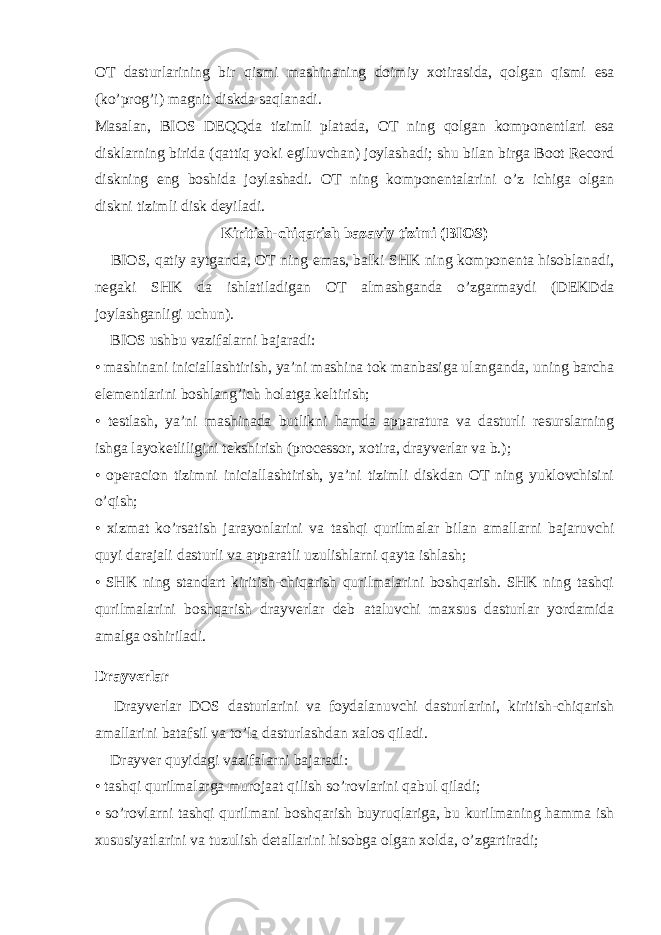 OT dasturlarining bir qismi mashinaning doimiy xotirasida, qolgan qismi е sa (ko’prog’i) magnit diskda saqlanadi. Masalan, BIOS D Е QQda tizimli platada, OT ning qolgan komponentlari е sa disklarning birida (qattiq yoki е giluvchan) joylashadi; shu bilan birga Boot Record diskning е ng boshida joylashadi. OT ning komponentalarini o’z ichiga olgan diskni tizimli disk deyiladi. Kiritish-chiqarish bazaviy tizimi (BIOS)       BIOS, qatiy aytganda, OT ning е mas, balki SHK ning komponenta hisoblanadi, negaki SHK da ishlatiladigan OT almashganda o’zgarmaydi (D Е KDda joylashganligi uchun).       BIOS ushbu vazifalarni bajaradi: • mashinani iniciallashtirish, ya’ni mashina tok manbasiga ulanganda, uning barcha е lementlarini boshlang’ich holatga keltirish; • testlash, ya’ni mashinada butlikni hamda apparatura va dasturli resurslarning ishga layok е tliligini tekshirish (processor, xotira, drayverlar va b.); • operacion tizimni iniciallashtirish, ya’ni tizimli diskdan OT ning yuklovchisini o’qish; • xizmat ko’rsatish jarayonlarini va tashqi qurilmalar bilan amallarni bajaruvchi quyi darajali dasturli va apparatli uzulishlarni qayta ishlash; • SHK ning standart kiritish-chiqarish qurilmalarini boshqarish. SHK ning tashqi qurilmalarini boshqarish drayverlar deb ataluvchi maxsus dasturlar yordamida amalga oshiriladi.   Drayverlar       Drayverlar DOS dasturlarini va foydalanuvchi dasturlarini, kiritish-chiqarish amallarini batafsil va to’la dasturlashdan xalos qiladi.       Drayver quyidagi vazifalarni bajaradi: • tashqi qurilmalarga murojaat qilish so’rovlarini qabul qiladi; • so’rovlarni tashqi qurilmani boshqarish buyruqlariga, bu kurilmaning hamma ish xususiyatlarini va tuzulish detallarini hisobga olgan xolda, o’zgartiradi; 