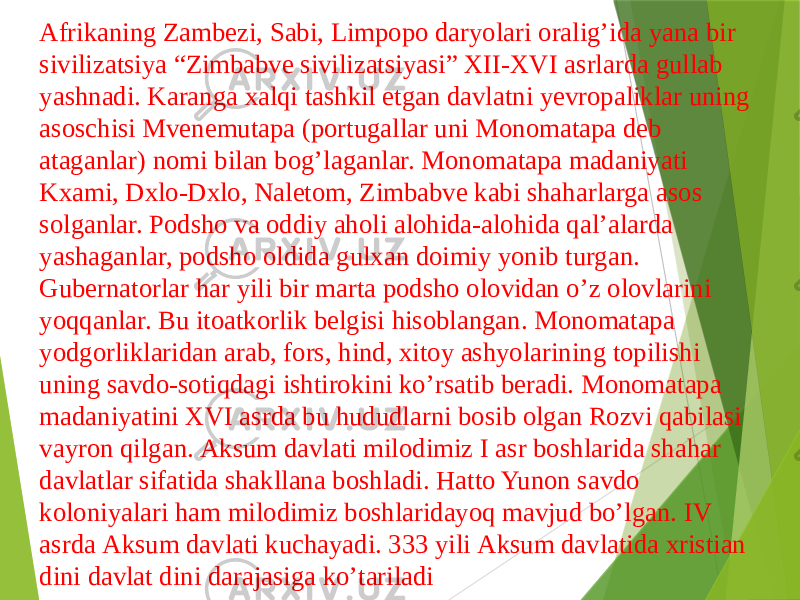 Аfrikaning Zambezi, Sabi, Limpopo daryolari oraligʼida yana bir sivilizatsiya “Zimbabve sivilizatsiyasi” XII-XVI asrlarda gullab yashnadi. Karanga xalqi tashkil etgan davlatni yevropaliklar uning asoschisi Mvenemutapa (portugallar uni Monomatapa deb ataganlar) nomi bilan bogʼlaganlar. Monomatapa madaniyati Kxami, Dxlo-Dxlo, Naletom, Zimbabve kabi shaharlarga asos solganlar. Podsho va oddiy aholi alohida-alohida qalʼalarda yashaganlar, podsho oldida gulxan doimiy yonib turgan. Gubernatorlar har yili bir marta podsho olovidan oʼz olovlarini yoqqanlar. Bu itoatkorlik belgisi hisoblangan. Monomatapa yodgorliklaridan arab, fors, hind, xitoy ashyolarining topilishi uning savdo-sotiqdagi ishtirokini koʼrsatib beradi. Monomatapa madaniyatini XVI asrda bu hududlarni bosib olgan Rozvi qabilasi vayron qilgan. Аksum davlati milodimiz I asr boshlarida shahar davlatlar sifatida shakllana boshladi. Hatto Yunon savdo koloniyalari ham milodimiz boshlaridayoq mavjud boʼlgan. IV asrda Аksum davlati kuchayadi. 333 yili Аksum davlatida xristian dini davlat dini darajasiga koʼtariladi 