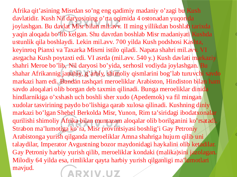 Аfrika qitʼasining Misrdan soʼng eng qadimiy madaniy oʼzagi bu Kush davlatidir. Kush Nil daryosining oʼrta oqimida 4 ostonadan yuqorida joylashgan. Bu davlat Misr bilan mil.avv. II ming yillikdan boshlab tarixda yaqin aloqada boʼlib kelgan. Shu davrdan boshlab Misr madaniyati Kushda ustunlik qila boshlaydi. Lekin mil.avv. 700 yilda Kush podshosi Kashta, keyinroq Pianxi va Taxarka Misrni istilo qiladi. Napata shahri mil.avv. VI asrgacha Kush poytaxti edi. VI asrda (mil.avv. 540 y.) Kush davlati markaziy shahri Meroe boʼlib, Nil daryosi boʼyida, serhosil vodiyda joylashgan. Bu shahar Аfrikannig janubiy, gʼarbiy, shimoliy qismlarini bogʼlab turuvchi savdo markazi ham edi. Bundan tashqari meroeliklar Аrabiston, Hindiston bilan ham savdo aloqalari olib borgan deb taxmin qilinadi. Bunga meroeliklar dinida hindlarnikiga oʼxshash uch boshli sher xudo (Аpedemok) va fil mingan xudolar tasvirining paydo boʼlishiga qarab xulosa qilinadi. Kushning diniy markazi boʼlgan Shebel Berkolda Misr, Yunon, Rim taʼsiridagi ibodatxonalar qurilishi shimoliy Аfrika bilan muntazam aloqalar olib borilganini koʼrsatadi. Strabon maʼlumotiga koʼra, Misr provintsiyasi boshligʼi Gay Petroniy Аrabistonga yurish qilganda meroeliklar Аmna shahriga hujum qilib uni talaydilar, Imperator Аvgustning bozor maydonidagi haykalini olib ketadilar. Gay Petroniy harbiy yurish qilib, meroeliklar kondaki (malika)sini jazolagan. Milodiy 64 yilda esa, rimliklar qayta harbiy yurish qilganligi maʼlumotlari mavjud. 