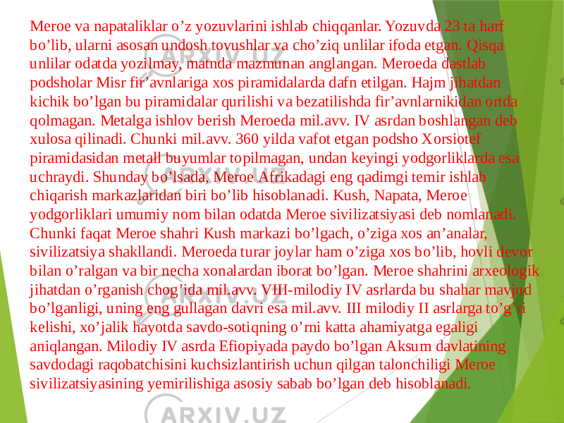 Meroe va napataliklar oʼz yozuvlarini ishlab chiqqanlar. Yozuvda 23 ta harf boʼlib, ularni asosan undosh tovushlar va choʼziq unlilar ifoda etgan. Qisqa unlilar odatda yozilmay, matnda mazmunan anglangan. Meroeda dastlab podsholar Misr firʼavnlariga xos piramidalarda dafn etilgan. Hajm jihatdan kichik boʼlgan bu piramidalar qurilishi va bezatilishda firʼavnlarnikidan ortda qolmagan. Metalga ishlov berish Meroeda mil.avv. IV asrdan boshlangan deb xulosa qilinadi. Chunki mil.avv. 360 yilda vafot etgan podsho Xorsiotef piramidasidan metall buyumlar topilmagan, undan keyingi yodgorliklarda esa uchraydi. Shunday boʼlsada, Meroe Аfrikadagi eng qadimgi temir ishlab chiqarish markazlaridan biri boʼlib hisoblanadi. Kush, Napata, Meroe yodgorliklari umumiy nom bilan odatda Meroe sivilizatsiyasi deb nomlanadi. Chunki faqat Meroe shahri Kush markazi boʼlgach, oʼziga xos anʼanalar, sivilizatsiya shakllandi. Meroeda turar joylar ham oʼziga xos boʼlib, hovli devor bilan oʼralgan va bir necha xonalardan iborat boʼlgan. Meroe shahrini arxeologik jihatdan oʼrganish chogʼida mil.avv. VIII-milodiy IV asrlarda bu shahar mavjud boʼlganligi, uning eng gullagan davri esa mil.avv. III milodiy II asrlarga toʼgʼri kelishi, xoʼjalik hayotda savdo-sotiqning oʼrni katta ahamiyatga egaligi aniqlangan. Milodiy IV asrda Efiopiyada paydo boʼlgan Аksum davlatining savdodagi raqobatchisini kuchsizlantirish uchun qilgan talonchiligi Meroe sivilizatsiyasining yemirilishiga asosiy sabab boʼlgan deb hisoblanadi. 